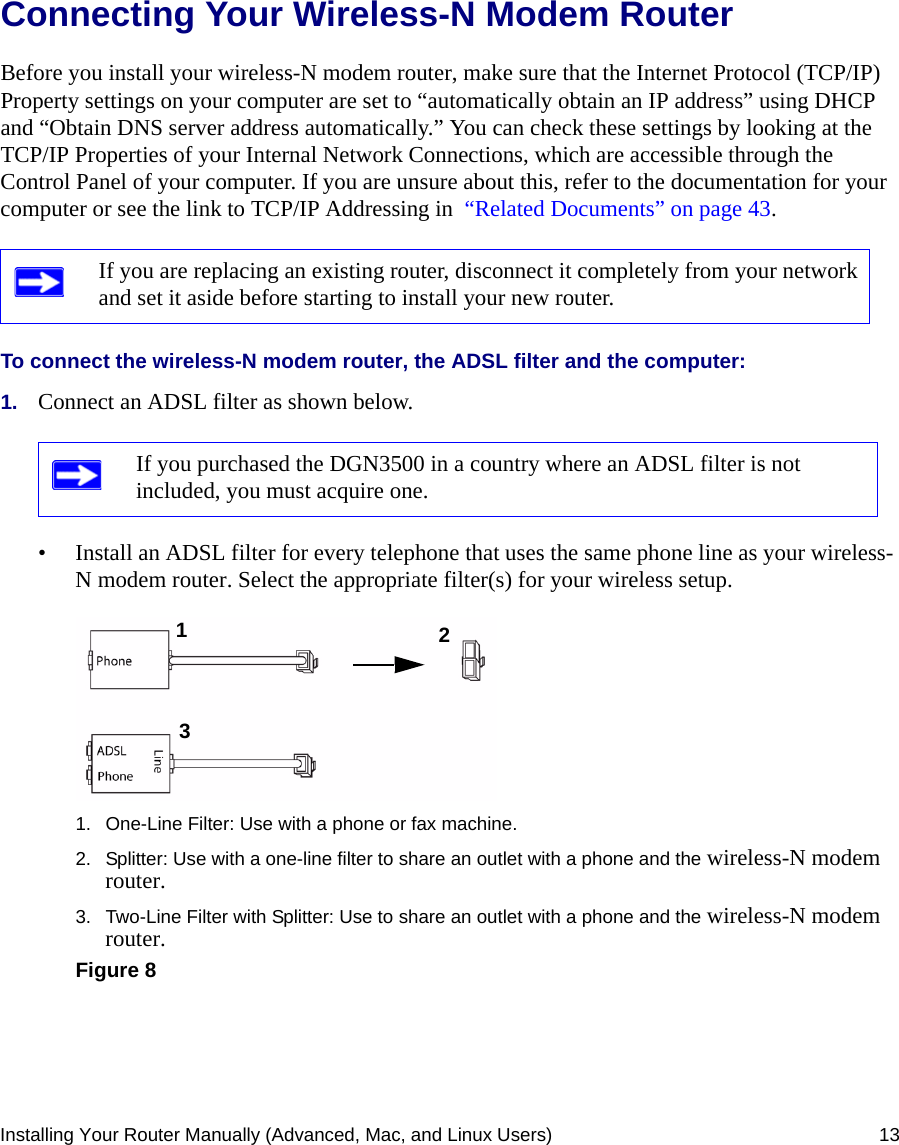 Installing Your Router Manually (Advanced, Mac, and Linux Users) 13Connecting Your Wireless-N Modem Router Before you install your wireless-N modem router, make sure that the Internet Protocol (TCP/IP) Property settings on your computer are set to “automatically obtain an IP address” using DHCP and “Obtain DNS server address automatically.” You can check these settings by looking at the TCP/IP Properties of your Internal Network Connections, which are accessible through the Control Panel of your computer. If you are unsure about this, refer to the documentation for your computer or see the link to TCP/IP Addressing in  “Related Documents” on page 43.To connect the wireless-N modem router, the ADSL filter and the computer:1. Connect an ADSL filter as shown below.• Install an ADSL filter for every telephone that uses the same phone line as your wireless-N modem router. Select the appropriate filter(s) for your wireless setup. If you are replacing an existing router, disconnect it completely from your network and set it aside before starting to install your new router. If you purchased the DGN3500 in a country where an ADSL filter is not included, you must acquire one.1. One-Line Filter: Use with a phone or fax machine.2. Splitter: Use with a one-line filter to share an outlet with a phone and the wireless-N modem router.3. Two-Line Filter with Splitter: Use to share an outlet with a phone and the wireless-N modem router.Figure 8123