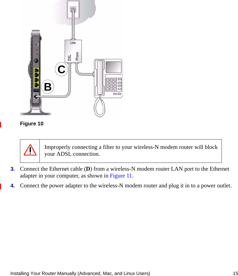 Installing Your Router Manually (Advanced, Mac, and Linux Users) 15.3. Connect the Ethernet cable (D) from a wireless-N modem router LAN port to the Ethernet adapter in your computer, as shown in Figure 11.4. Connect the power adapter to the wireless-N modem router and plug it in to a power outlet. Figure 10 Improperly connecting a filter to your wireless-N modem router will block your ADSL connection.CB