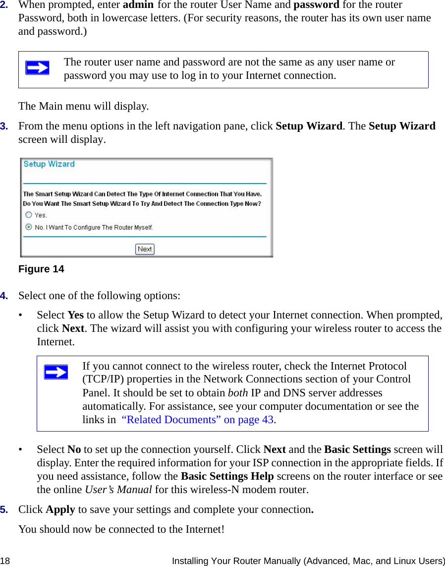 18 Installing Your Router Manually (Advanced, Mac, and Linux Users)2. When prompted, enter admin for the router User Name and password for the router Password, both in lowercase letters. (For security reasons, the router has its own user name and password.) The Main menu will display.3. From the menu options in the left navigation pane, click Setup Wizard. The Setup Wizard screen will display.4. Select one of the following options: • Select Yes to allow the Setup Wizard to detect your Internet connection. When prompted, click Next. The wizard will assist you with configuring your wireless router to access the Internet.• Select No to set up the connection yourself. Click Next and the Basic Settings screen will display. Enter the required information for your ISP connection in the appropriate fields. If you need assistance, follow the Basic Settings Help screens on the router interface or see the online User’s Manual for this wireless-N modem router. 5. Click Apply to save your settings and complete your connection. You should now be connected to the Internet! The router user name and password are not the same as any user name or password you may use to log in to your Internet connection.Figure 14If you cannot connect to the wireless router, check the Internet Protocol (TCP/IP) properties in the Network Connections section of your Control Panel. It should be set to obtain both IP and DNS server addresses automatically. For assistance, see your computer documentation or see the links in  “Related Documents” on page 43.