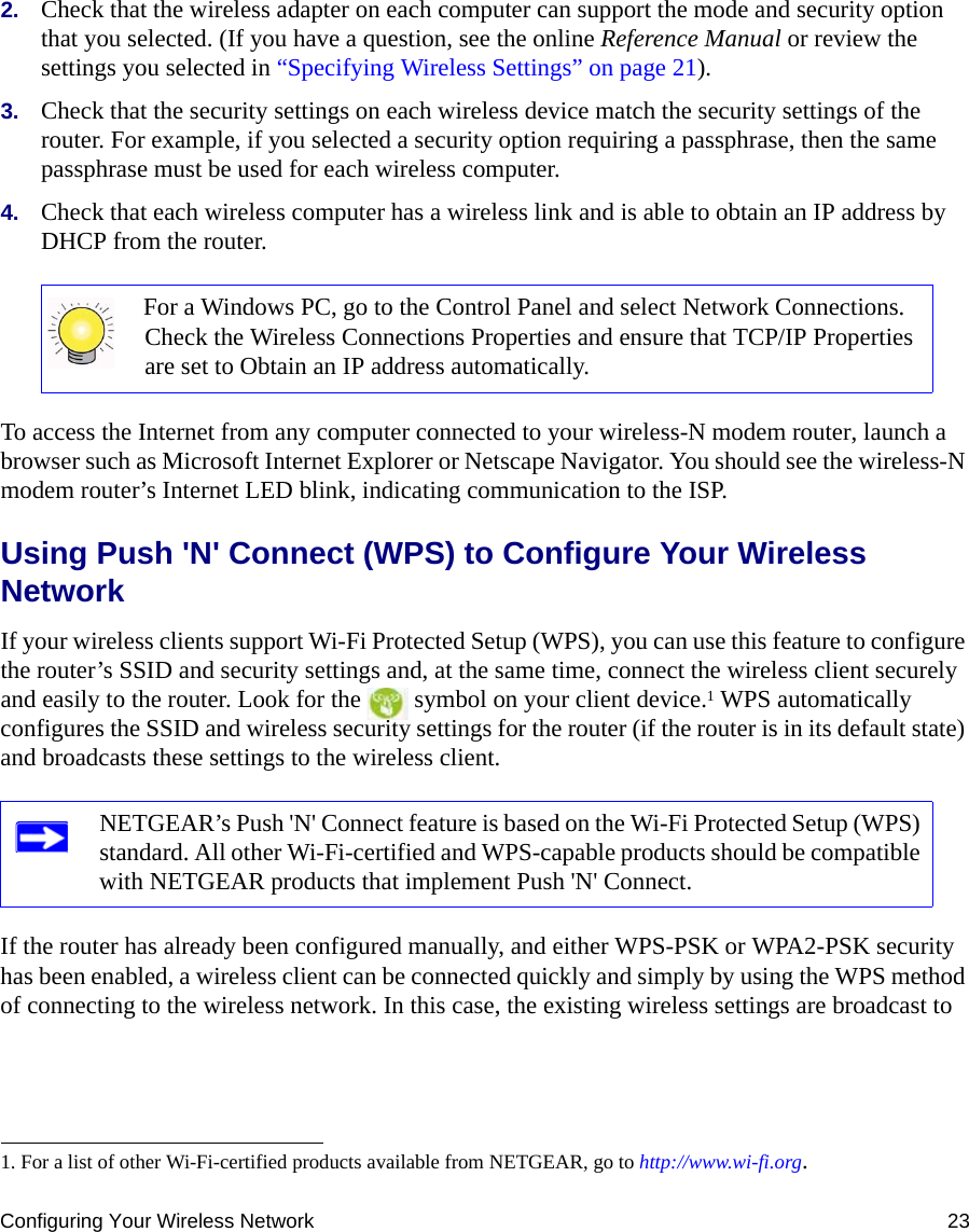 Configuring Your Wireless Network 232. Check that the wireless adapter on each computer can support the mode and security option that you selected. (If you have a question, see the online Reference Manual or review the settings you selected in “Specifying Wireless Settings” on page 21).3. Check that the security settings on each wireless device match the security settings of the router. For example, if you selected a security option requiring a passphrase, then the same passphrase must be used for each wireless computer.4. Check that each wireless computer has a wireless link and is able to obtain an IP address by DHCP from the router. To access the Internet from any computer connected to your wireless-N modem router, launch a browser such as Microsoft Internet Explorer or Netscape Navigator. You should see the wireless-N modem router’s Internet LED blink, indicating communication to the ISP.Using Push &apos;N&apos; Connect (WPS) to Configure Your Wireless NetworkIf your wireless clients support Wi-Fi Protected Setup (WPS), you can use this feature to configure the router’s SSID and security settings and, at the same time, connect the wireless client securely and easily to the router. Look for the   symbol on your client device.1 WPS automatically configures the SSID and wireless security settings for the router (if the router is in its default state) and broadcasts these settings to the wireless client. If the router has already been configured manually, and either WPS-PSK or WPA2-PSK security has been enabled, a wireless client can be connected quickly and simply by using the WPS method of connecting to the wireless network. In this case, the existing wireless settings are broadcast to For a Windows PC, go to the Control Panel and select Network Connections. Check the Wireless Connections Properties and ensure that TCP/IP Properties are set to Obtain an IP address automatically.1. For a list of other Wi-Fi-certified products available from NETGEAR, go to http://www.wi-fi.org.NETGEAR’s Push &apos;N&apos; Connect feature is based on the Wi-Fi Protected Setup (WPS) standard. All other Wi-Fi-certified and WPS-capable products should be compatible with NETGEAR products that implement Push &apos;N&apos; Connect.