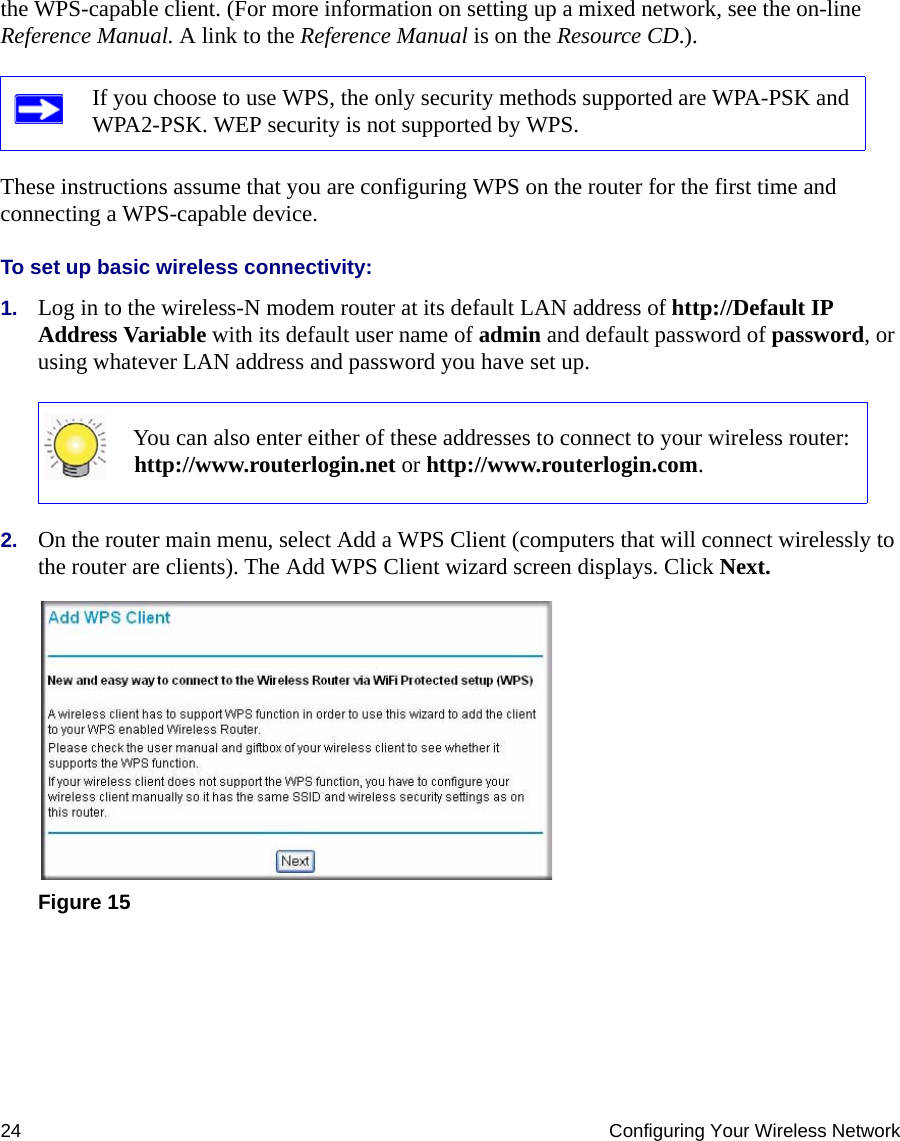 24 Configuring Your Wireless Networkthe WPS-capable client. (For more information on setting up a mixed network, see the on-line Reference Manual. A link to the Reference Manual is on the Resource CD.).  These instructions assume that you are configuring WPS on the router for the first time and connecting a WPS-capable device. To set up basic wireless connectivity: 1. Log in to the wireless-N modem router at its default LAN address of http://Default IP Address Variable with its default user name of admin and default password of password, or using whatever LAN address and password you have set up.2. On the router main menu, select Add a WPS Client (computers that will connect wirelessly to the router are clients). The Add WPS Client wizard screen displays. Click Next.If you choose to use WPS, the only security methods supported are WPA-PSK and WPA2-PSK. WEP security is not supported by WPS.You can also enter either of these addresses to connect to your wireless router: http://www.routerlogin.net or http://www.routerlogin.com.Figure 15