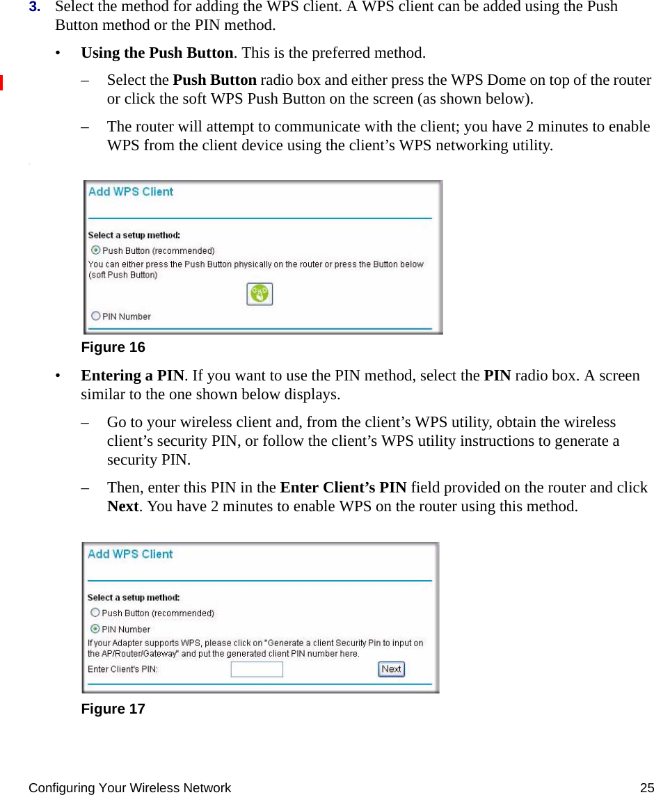 Configuring Your Wireless Network 253. Select the method for adding the WPS client. A WPS client can be added using the Push Button method or the PIN method.•Using the Push Button. This is the preferred method. – Select the Push Button radio box and either press the WPS Dome on top of the router or click the soft WPS Push Button on the screen (as shown below).– The router will attempt to communicate with the client; you have 2 minutes to enable WPS from the client device using the client’s WPS networking utility.:•Entering a PIN. If you want to use the PIN method, select the PIN radio box. A screen similar to the one shown below displays. – Go to your wireless client and, from the client’s WPS utility, obtain the wireless client’s security PIN, or follow the client’s WPS utility instructions to generate a security PIN. – Then, enter this PIN in the Enter Client’s PIN field provided on the router and click Next. You have 2 minutes to enable WPS on the router using this method.Figure 16Figure 17