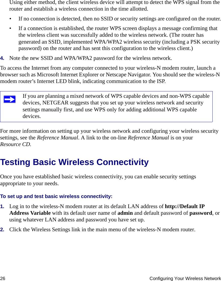 26 Configuring Your Wireless NetworkUsing either method, the client wireless device will attempt to detect the WPS signal from the router and establish a wireless connection in the time allotted.• If no connection is detected, then no SSID or security settings are configured on the router.• If a connection is established, the router WPS screen displays a message confirming that the wireless client was successfully added to the wireless network. (The router has generated an SSID, implemented WPA/WPA2 wireless security (including a PSK security password) on the router and has sent this configuration to the wireless client.)4. Note the new SSID and WPA/WPA2 password for the wireless network.To access the Internet from any computer connected to your wireless-N modem router, launch a browser such as Microsoft Internet Explorer or Netscape Navigator. You should see the wireless-N modem router’s Internet LED blink, indicating communication to the ISP.For more information on setting up your wireless network and configuring your wireless security settings, see the Reference Manual. A link to the on-line Reference Manual is on your Resource CD.Testing Basic Wireless ConnectivityOnce you have established basic wireless connectivity, you can enable security settings appropriate to your needs.To set up and test basic wireless connectivity: 1. Log in to the wireless-N modem router at its default LAN address of http://Default IP Address Variable with its default user name of admin and default password of password, or using whatever LAN address and password you have set up.2. Click the Wireless Settings link in the main menu of the wireless-N modem router.If you are planning a mixed network of WPS capable devices and non-WPS capable devices, NETGEAR suggests that you set up your wireless network and security settings manually first, and use WPS only for adding additional WPS capable devices. 