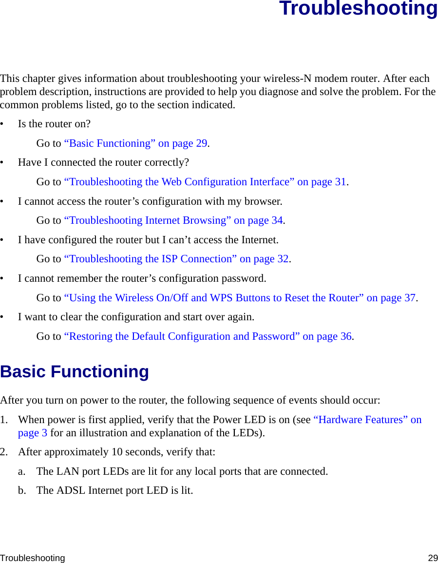 Troubleshooting 29TroubleshootingThis chapter gives information about troubleshooting your wireless-N modem router. After each problem description, instructions are provided to help you diagnose and solve the problem. For the common problems listed, go to the section indicated.• Is the router on?Go to “Basic Functioning” on page 29.• Have I connected the router correctly?Go to “Troubleshooting the Web Configuration Interface” on page 31.• I cannot access the router’s configuration with my browser.Go to “Troubleshooting Internet Browsing” on page 34.• I have configured the router but I can’t access the Internet.Go to “Troubleshooting the ISP Connection” on page 32.• I cannot remember the router’s configuration password.Go to “Using the Wireless On/Off and WPS Buttons to Reset the Router” on page 37.• I want to clear the configuration and start over again.Go to “Restoring the Default Configuration and Password” on page 36.Basic FunctioningAfter you turn on power to the router, the following sequence of events should occur:1. When power is first applied, verify that the Power LED is on (see “Hardware Features” on page 3 for an illustration and explanation of the LEDs).2. After approximately 10 seconds, verify that:a. The LAN port LEDs are lit for any local ports that are connected.b. The ADSL Internet port LED is lit.