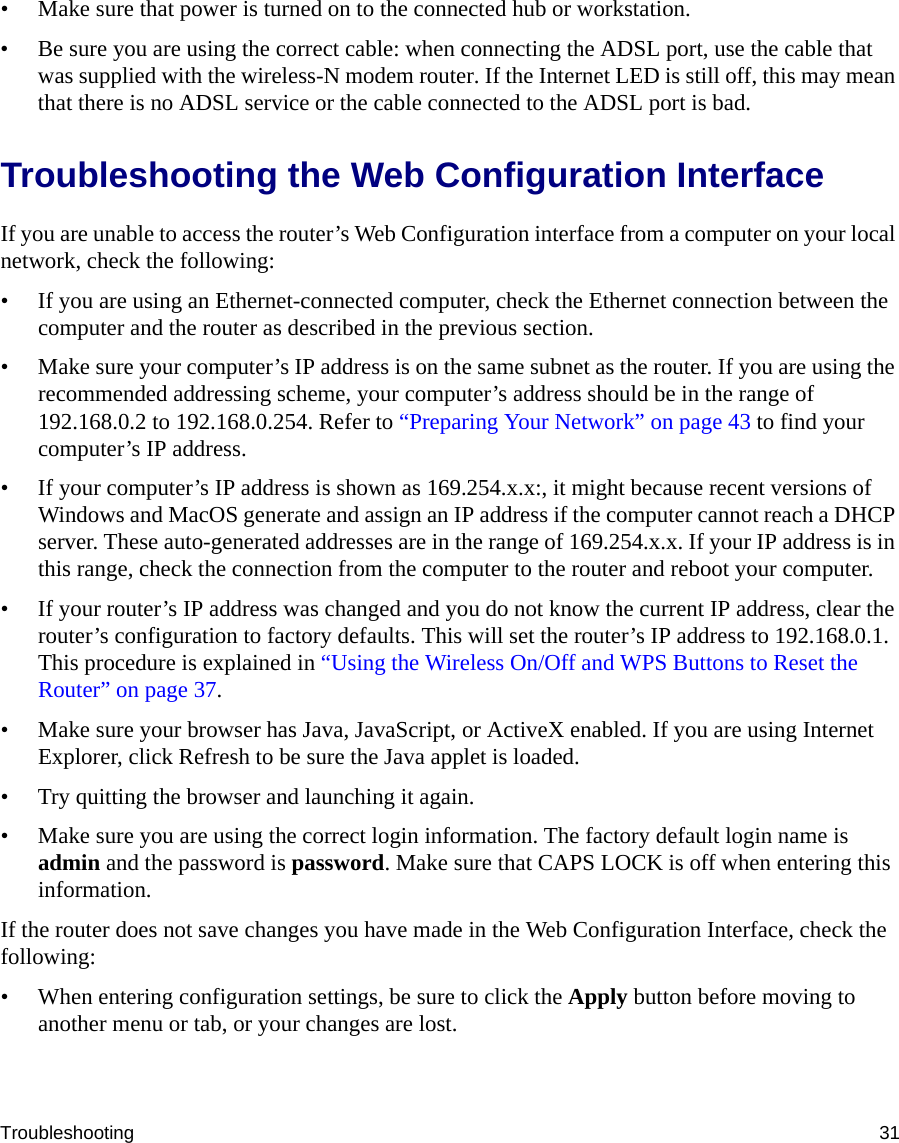 Troubleshooting 31• Make sure that power is turned on to the connected hub or workstation.• Be sure you are using the correct cable: when connecting the ADSL port, use the cable that was supplied with the wireless-N modem router. If the Internet LED is still off, this may mean that there is no ADSL service or the cable connected to the ADSL port is bad.Troubleshooting the Web Configuration InterfaceIf you are unable to access the router’s Web Configuration interface from a computer on your local network, check the following:• If you are using an Ethernet-connected computer, check the Ethernet connection between the computer and the router as described in the previous section.• Make sure your computer’s IP address is on the same subnet as the router. If you are using the recommended addressing scheme, your computer’s address should be in the range of 192.168.0.2 to 192.168.0.254. Refer to “Preparing Your Network” on page 43 to find your computer’s IP address. • If your computer’s IP address is shown as 169.254.x.x:, it might because recent versions of Windows and MacOS generate and assign an IP address if the computer cannot reach a DHCP server. These auto-generated addresses are in the range of 169.254.x.x. If your IP address is in this range, check the connection from the computer to the router and reboot your computer.• If your router’s IP address was changed and you do not know the current IP address, clear the router’s configuration to factory defaults. This will set the router’s IP address to 192.168.0.1. This procedure is explained in “Using the Wireless On/Off and WPS Buttons to Reset the Router” on page 37.• Make sure your browser has Java, JavaScript, or ActiveX enabled. If you are using Internet Explorer, click Refresh to be sure the Java applet is loaded.• Try quitting the browser and launching it again.• Make sure you are using the correct login information. The factory default login name is admin and the password is password. Make sure that CAPS LOCK is off when entering this information.If the router does not save changes you have made in the Web Configuration Interface, check the following:• When entering configuration settings, be sure to click the Apply button before moving to another menu or tab, or your changes are lost. 