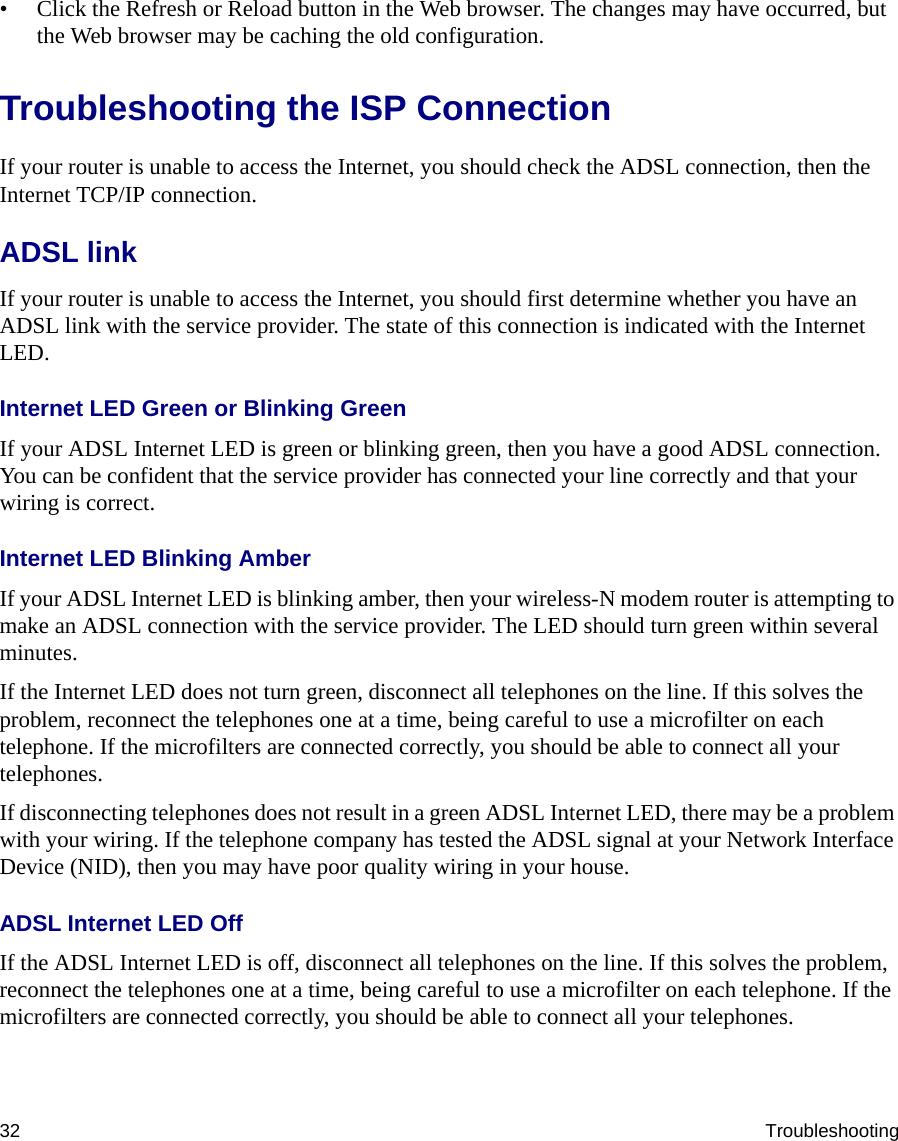 32 Troubleshooting• Click the Refresh or Reload button in the Web browser. The changes may have occurred, but the Web browser may be caching the old configuration.Troubleshooting the ISP ConnectionIf your router is unable to access the Internet, you should check the ADSL connection, then the Internet TCP/IP connection. ADSL linkIf your router is unable to access the Internet, you should first determine whether you have an ADSL link with the service provider. The state of this connection is indicated with the Internet LED.Internet LED Green or Blinking GreenIf your ADSL Internet LED is green or blinking green, then you have a good ADSL connection. You can be confident that the service provider has connected your line correctly and that your wiring is correct.Internet LED Blinking AmberIf your ADSL Internet LED is blinking amber, then your wireless-N modem router is attempting to make an ADSL connection with the service provider. The LED should turn green within several minutes. If the Internet LED does not turn green, disconnect all telephones on the line. If this solves the problem, reconnect the telephones one at a time, being careful to use a microfilter on each telephone. If the microfilters are connected correctly, you should be able to connect all your telephones.If disconnecting telephones does not result in a green ADSL Internet LED, there may be a problem with your wiring. If the telephone company has tested the ADSL signal at your Network Interface Device (NID), then you may have poor quality wiring in your house.ADSL Internet LED OffIf the ADSL Internet LED is off, disconnect all telephones on the line. If this solves the problem, reconnect the telephones one at a time, being careful to use a microfilter on each telephone. If the microfilters are connected correctly, you should be able to connect all your telephones.