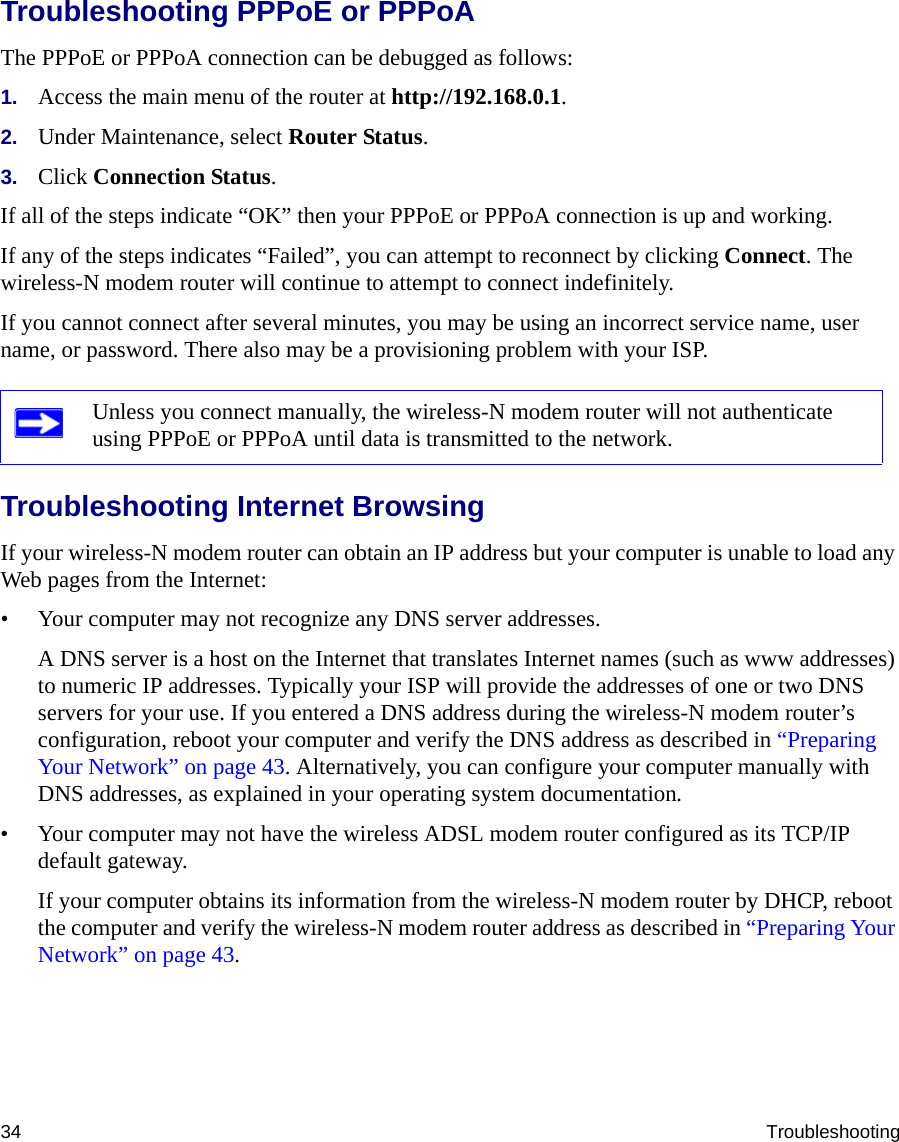 34 TroubleshootingTroubleshooting PPPoE or PPPoAThe PPPoE or PPPoA connection can be debugged as follows:1. Access the main menu of the router at http://192.168.0.1.2. Under Maintenance, select Router Status.3. Click Connection Status.If all of the steps indicate “OK” then your PPPoE or PPPoA connection is up and working.If any of the steps indicates “Failed”, you can attempt to reconnect by clicking Connect. The wireless-N modem router will continue to attempt to connect indefinitely.If you cannot connect after several minutes, you may be using an incorrect service name, user name, or password. There also may be a provisioning problem with your ISP.Troubleshooting Internet BrowsingIf your wireless-N modem router can obtain an IP address but your computer is unable to load any Web pages from the Internet:• Your computer may not recognize any DNS server addresses. A DNS server is a host on the Internet that translates Internet names (such as www addresses) to numeric IP addresses. Typically your ISP will provide the addresses of one or two DNS servers for your use. If you entered a DNS address during the wireless-N modem router’s configuration, reboot your computer and verify the DNS address as described in “Preparing Your Network” on page 43. Alternatively, you can configure your computer manually with DNS addresses, as explained in your operating system documentation.• Your computer may not have the wireless ADSL modem router configured as its TCP/IP default gateway.If your computer obtains its information from the wireless-N modem router by DHCP, reboot the computer and verify the wireless-N modem router address as described in “Preparing Your Network” on page 43.Unless you connect manually, the wireless-N modem router will not authenticate using PPPoE or PPPoA until data is transmitted to the network.