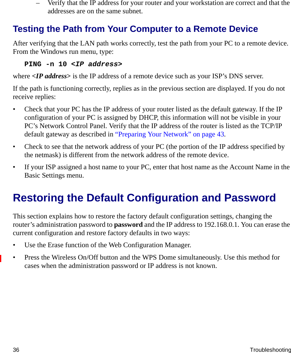 36 Troubleshooting– Verify that the IP address for your router and your workstation are correct and that the addresses are on the same subnet.Testing the Path from Your Computer to a Remote DeviceAfter verifying that the LAN path works correctly, test the path from your PC to a remote device. From the Windows run menu, type:PING -n 10 &lt;IP address&gt;where &lt;IP address&gt; is the IP address of a remote device such as your ISP’s DNS server.If the path is functioning correctly, replies as in the previous section are displayed. If you do not receive replies:• Check that your PC has the IP address of your router listed as the default gateway. If the IP configuration of your PC is assigned by DHCP, this information will not be visible in your PC’s Network Control Panel. Verify that the IP address of the router is listed as the TCP/IP default gateway as described in “Preparing Your Network” on page 43.• Check to see that the network address of your PC (the portion of the IP address specified by the netmask) is different from the network address of the remote device.• If your ISP assigned a host name to your PC, enter that host name as the Account Name in the Basic Settings menu.Restoring the Default Configuration and PasswordThis section explains how to restore the factory default configuration settings, changing the router’s administration password to password and the IP address to 192.168.0.1. You can erase the current configuration and restore factory defaults in two ways:• Use the Erase function of the Web Configuration Manager.• Press the Wireless On/Off button and the WPS Dome simultaneously. Use this method for cases when the administration password or IP address is not known.