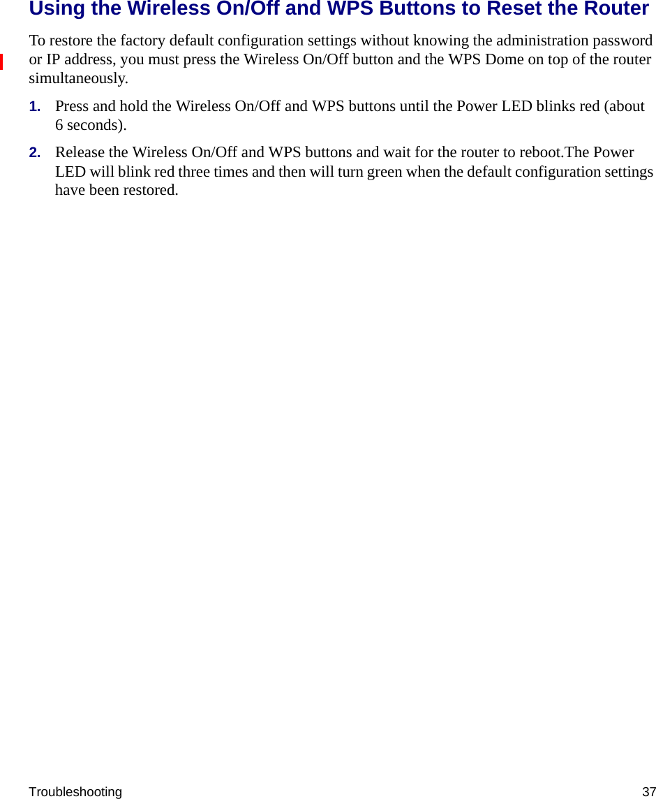 Troubleshooting 37Using the Wireless On/Off and WPS Buttons to Reset the RouterTo restore the factory default configuration settings without knowing the administration password or IP address, you must press the Wireless On/Off button and the WPS Dome on top of the router simultaneously.1. Press and hold the Wireless On/Off and WPS buttons until the Power LED blinks red (about 6 seconds).2. Release the Wireless On/Off and WPS buttons and wait for the router to reboot.The Power LED will blink red three times and then will turn green when the default configuration settings have been restored.
