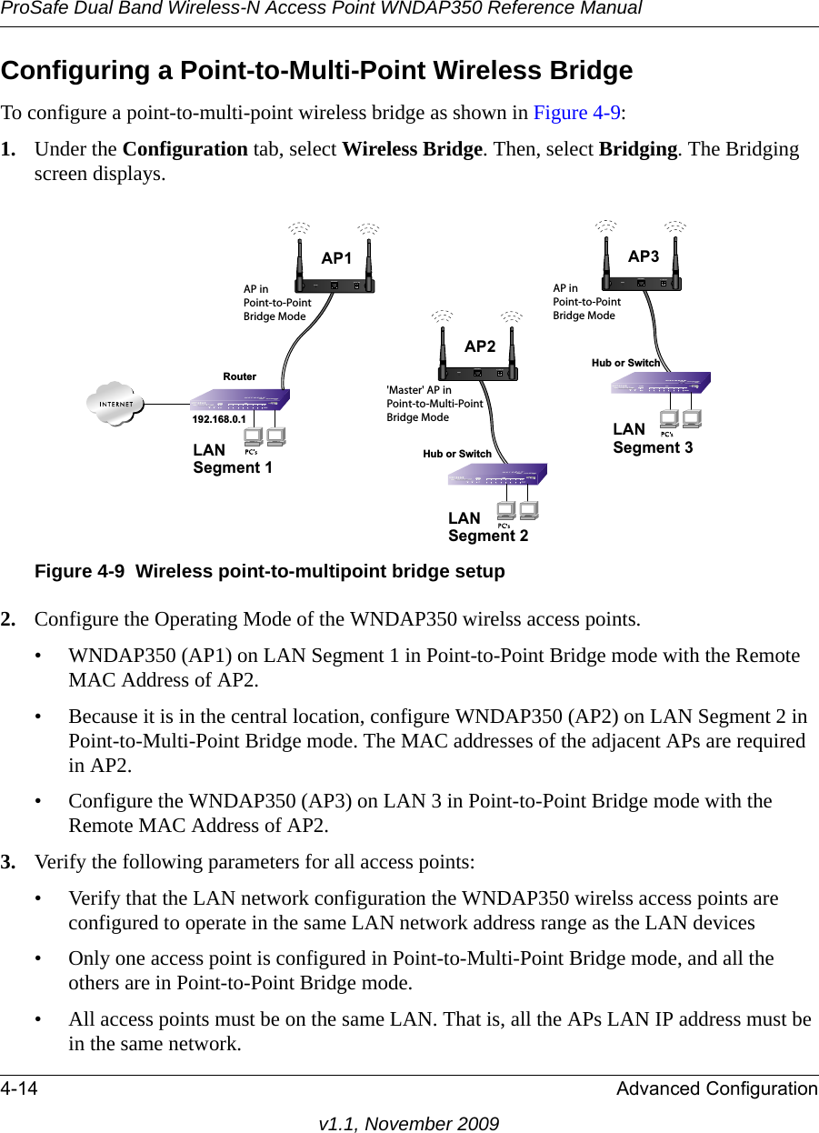 ProSafe Dual Band Wireless-N Access Point WNDAP350 Reference Manual4-14 Advanced Configurationv1.1, November 2009Configuring a Point-to-Multi-Point Wireless BridgeTo configure a point-to-multi-point wireless bridge as shown in Figure 4-9:1. Under the Configuration tab, select Wireless Bridge. Then, select Bridging. The Bridging screen displays.2. Configure the Operating Mode of the WNDAP350 wirelss access points.• WNDAP350 (AP1) on LAN Segment 1 in Point-to-Point Bridge mode with the Remote MAC Address of AP2.• Because it is in the central location, configure WNDAP350 (AP2) on LAN Segment 2 in Point-to-Multi-Point Bridge mode. The MAC addresses of the adjacent APs are required in AP2.• Configure the WNDAP350 (AP3) on LAN 3 in Point-to-Point Bridge mode with the Remote MAC Address of AP2.3. Verify the following parameters for all access points:• Verify that the LAN network configuration the WNDAP350 wirelss access points are configured to operate in the same LAN network address range as the LAN devices• Only one access point is configured in Point-to-Multi-Point Bridge mode, and all the others are in Point-to-Point Bridge mode.• All access points must be on the same LAN. That is, all the APs LAN IP address must be in the same network.Figure 4-9 Wireless point-to-multipoint bridge setup&apos;Master&apos; AP in Point-to-Multi-Point Bridge ModeLAN Segment 1192.168.0.1RouterAP in Point-to-Point Bridge ModeHub or SwitchLAN Segment 3AP in Point-to-Point Bridge ModeLAN Segment 2Hub or SwitchAP1ETHERNETRESET5-12V DCAP3ETHERNETRESET5-12V DCAP2ETHERNETRESET5-12V DC