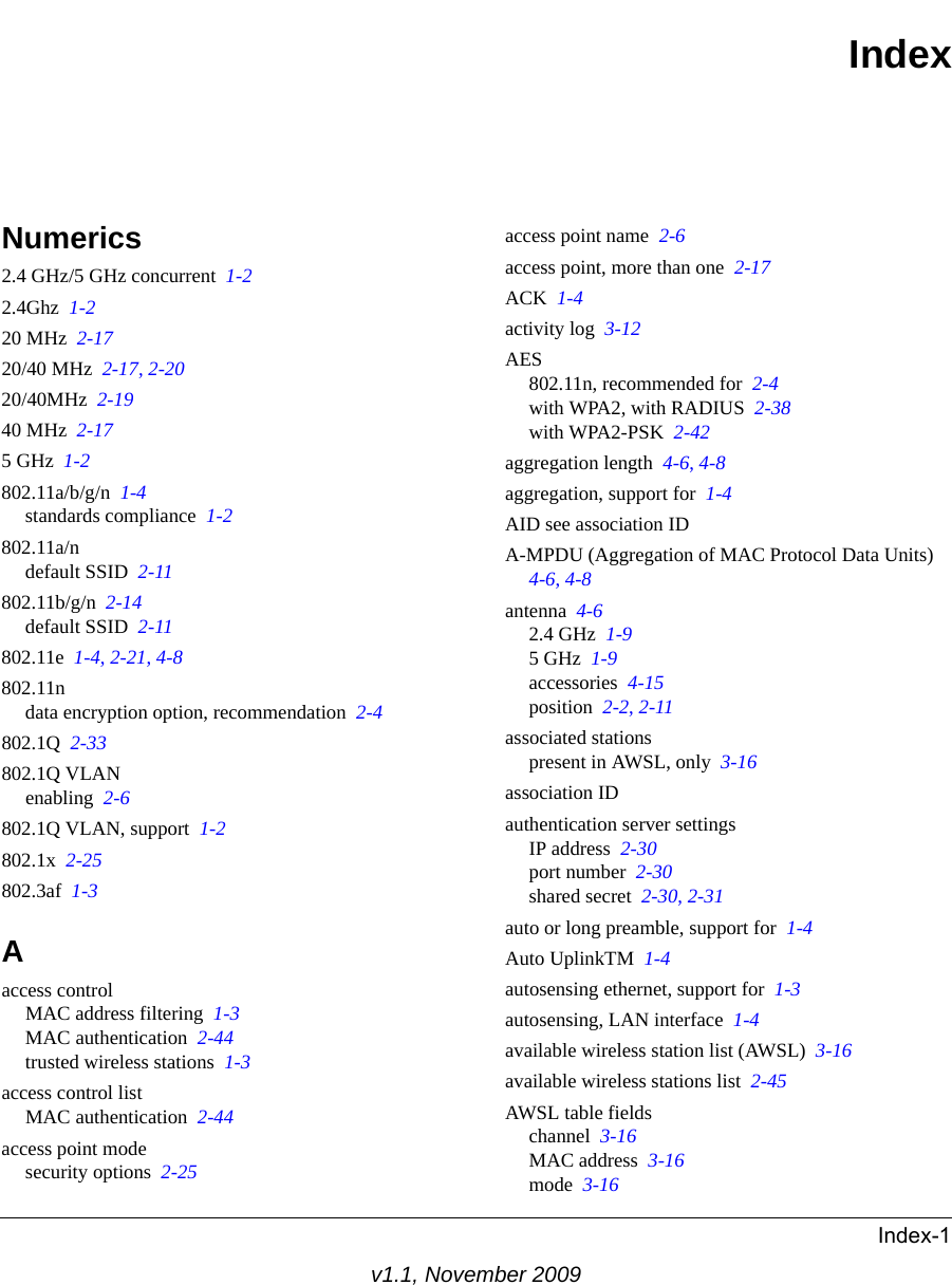 Index-1v1.1, November 2009IndexNumerics2.4 GHz/5 GHz concurrent  1-22.4Ghz  1-220 MHz  2-1720/40 MHz  2-17, 2-2020/40MHz  2-1940 MHz  2-175 GHz  1-2802.11a/b/g/n  1-4standards compliance  1-2802.11a/ndefault SSID  2-11802.11b/g/n  2-14default SSID  2-11802.11e  1-4, 2-21, 4-8802.11ndata encryption option, recommendation  2-4802.1Q  2-33802.1Q VLANenabling  2-6802.1Q VLAN, support  1-2802.1x  2-25802.3af  1-3Aaccess controlMAC address filtering  1-3MAC authentication  2-44trusted wireless stations  1-3access control listMAC authentication  2-44access point modesecurity options  2-25access point name  2-6access point, more than one  2-17ACK  1-4activity log  3-12AES802.11n, recommended for  2-4with WPA2, with RADIUS  2-38with WPA2-PSK  2-42aggregation length  4-6, 4-8aggregation, support for  1-4AID see association IDA-MPDU (Aggregation of MAC Protocol Data Units)  4-6, 4-8antenna  4-62.4 GHz  1-95 GHz  1-9accessories  4-15position  2-2, 2-11associated stationspresent in AWSL, only  3-16association IDauthentication server settingsIP address  2-30port number  2-30shared secret  2-30, 2-31auto or long preamble, support for  1-4Auto UplinkTM  1-4autosensing ethernet, support for  1-3autosensing, LAN interface  1-4available wireless station list (AWSL)  3-16available wireless stations list  2-45AWSL table fieldschannel  3-16MAC address  3-16mode  3-16