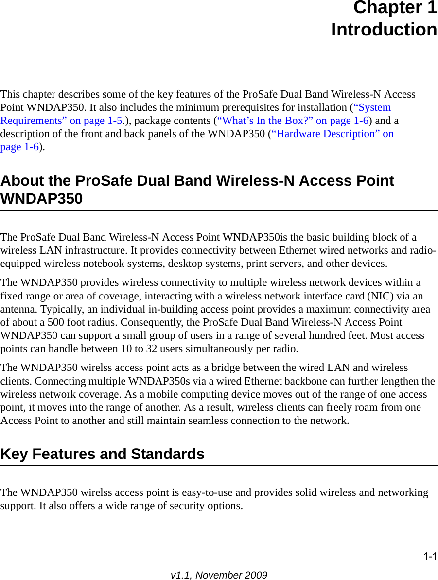 1-1v1.1, November 2009Chapter 1IntroductionThis chapter describes some of the key features of the ProSafe Dual Band Wireless-N Access Point WNDAP350. It also includes the minimum prerequisites for installation (“System Requirements” on page 1-5.), package contents (“What’s In the Box?” on page 1-6) and a description of the front and back panels of the WNDAP350 (“Hardware Description” on page 1-6).About the ProSafe Dual Band Wireless-N Access Point WNDAP350The ProSafe Dual Band Wireless-N Access Point WNDAP350is the basic building block of a wireless LAN infrastructure. It provides connectivity between Ethernet wired networks and radio-equipped wireless notebook systems, desktop systems, print servers, and other devices.The WNDAP350 provides wireless connectivity to multiple wireless network devices within a fixed range or area of coverage, interacting with a wireless network interface card (NIC) via an antenna. Typically, an individual in-building access point provides a maximum connectivity area of about a 500 foot radius. Consequently, the ProSafe Dual Band Wireless-N Access Point WNDAP350 can support a small group of users in a range of several hundred feet. Most access points can handle between 10 to 32 users simultaneously per radio.The WNDAP350 wirelss access point acts as a bridge between the wired LAN and wireless clients. Connecting multiple WNDAP350s via a wired Ethernet backbone can further lengthen the wireless network coverage. As a mobile computing device moves out of the range of one access point, it moves into the range of another. As a result, wireless clients can freely roam from one Access Point to another and still maintain seamless connection to the network.Key Features and StandardsThe WNDAP350 wirelss access point is easy-to-use and provides solid wireless and networking support. It also offers a wide range of security options.