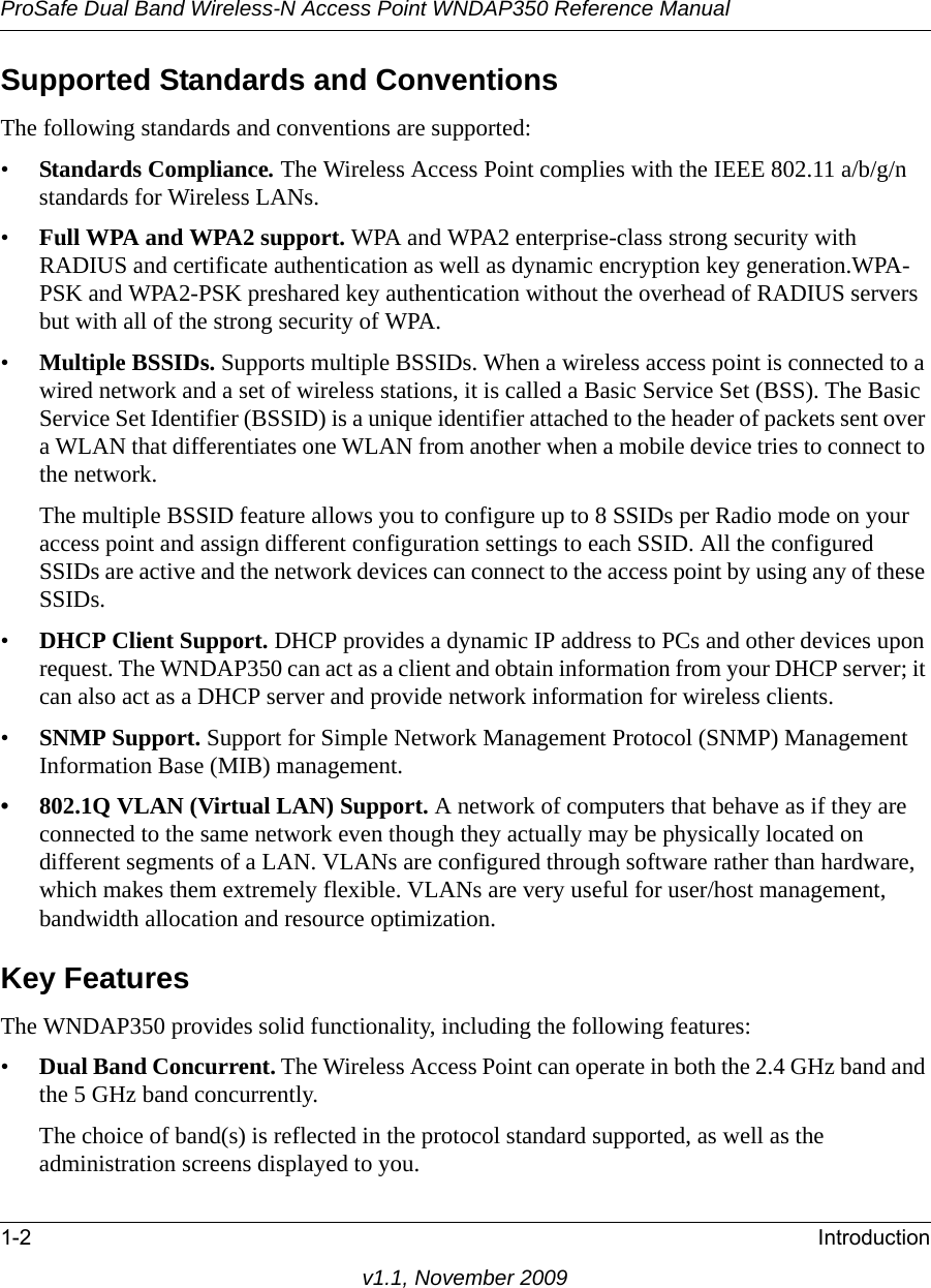 ProSafe Dual Band Wireless-N Access Point WNDAP350 Reference Manual1-2 Introductionv1.1, November 2009Supported Standards and ConventionsThe following standards and conventions are supported:•Standards Compliance. The Wireless Access Point complies with the IEEE 802.11 a/b/g/n standards for Wireless LANs.•Full WPA and WPA2 support. WPA and WPA2 enterprise-class strong security with RADIUS and certificate authentication as well as dynamic encryption key generation.WPA-PSK and WPA2-PSK preshared key authentication without the overhead of RADIUS servers but with all of the strong security of WPA.•Multiple BSSIDs. Supports multiple BSSIDs. When a wireless access point is connected to a wired network and a set of wireless stations, it is called a Basic Service Set (BSS). The Basic Service Set Identifier (BSSID) is a unique identifier attached to the header of packets sent over a WLAN that differentiates one WLAN from another when a mobile device tries to connect to the network.The multiple BSSID feature allows you to configure up to 8 SSIDs per Radio mode on your access point and assign different configuration settings to each SSID. All the configured SSIDs are active and the network devices can connect to the access point by using any of these SSIDs.•DHCP Client Support. DHCP provides a dynamic IP address to PCs and other devices upon request. The WNDAP350 can act as a client and obtain information from your DHCP server; it can also act as a DHCP server and provide network information for wireless clients.•SNMP Support. Support for Simple Network Management Protocol (SNMP) Management Information Base (MIB) management.• 802.1Q VLAN (Virtual LAN) Support. A network of computers that behave as if they are connected to the same network even though they actually may be physically located on different segments of a LAN. VLANs are configured through software rather than hardware, which makes them extremely flexible. VLANs are very useful for user/host management, bandwidth allocation and resource optimization. Key FeaturesThe WNDAP350 provides solid functionality, including the following features:•Dual Band Concurrent. The Wireless Access Point can operate in both the 2.4 GHz band and the 5 GHz band concurrently.The choice of band(s) is reflected in the protocol standard supported, as well as the administration screens displayed to you. 