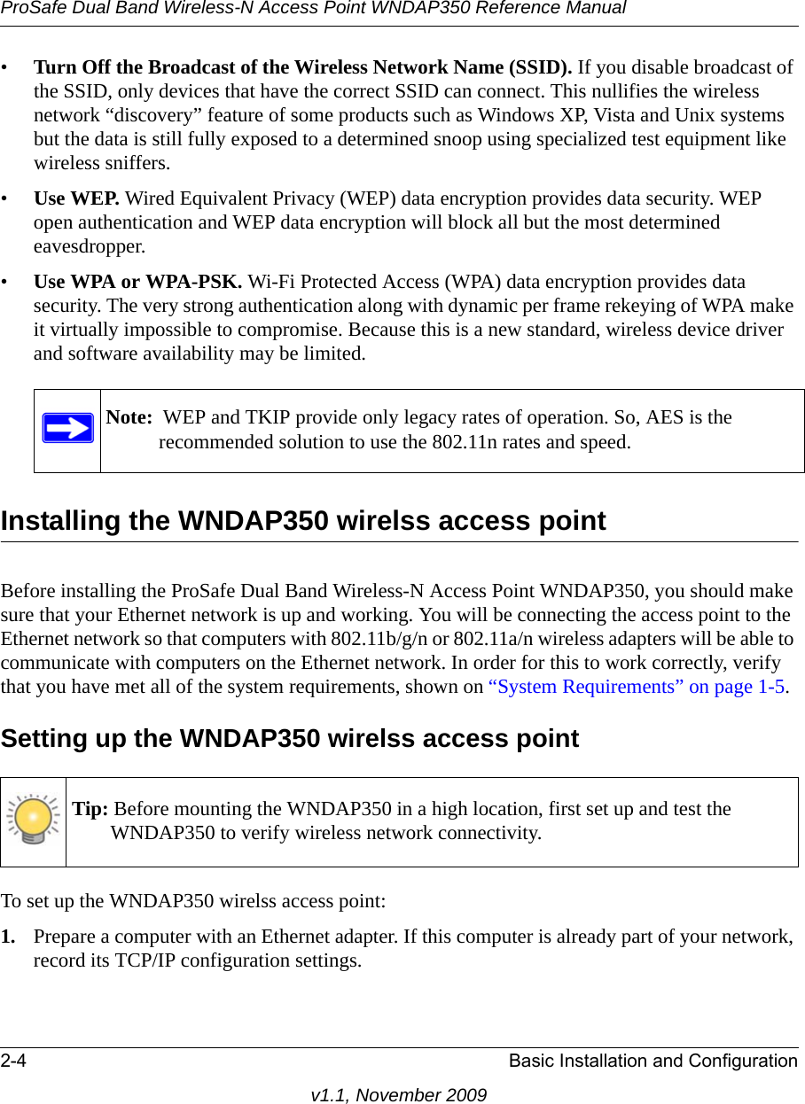 ProSafe Dual Band Wireless-N Access Point WNDAP350 Reference Manual2-4 Basic Installation and Configurationv1.1, November 2009•Turn Off the Broadcast of the Wireless Network Name (SSID). If you disable broadcast of the SSID, only devices that have the correct SSID can connect. This nullifies the wireless network “discovery” feature of some products such as Windows XP, Vista and Unix systems but the data is still fully exposed to a determined snoop using specialized test equipment like wireless sniffers.•Use WEP. Wired Equivalent Privacy (WEP) data encryption provides data security. WEP open authentication and WEP data encryption will block all but the most determined eavesdropper. •Use WPA or WPA-PSK. Wi-Fi Protected Access (WPA) data encryption provides data security. The very strong authentication along with dynamic per frame rekeying of WPA make it virtually impossible to compromise. Because this is a new standard, wireless device driver and software availability may be limited.Installing the WNDAP350 wirelss access pointBefore installing the ProSafe Dual Band Wireless-N Access Point WNDAP350, you should make sure that your Ethernet network is up and working. You will be connecting the access point to the Ethernet network so that computers with 802.11b/g/n or 802.11a/n wireless adapters will be able to communicate with computers on the Ethernet network. In order for this to work correctly, verify that you have met all of the system requirements, shown on “System Requirements” on page 1-5.Setting up the WNDAP350 wirelss access pointTo set up the WNDAP350 wirelss access point:1. Prepare a computer with an Ethernet adapter. If this computer is already part of your network, record its TCP/IP configuration settings. Note:  WEP and TKIP provide only legacy rates of operation. So, AES is the recommended solution to use the 802.11n rates and speed.Tip: Before mounting the WNDAP350 in a high location, first set up and test the WNDAP350 to verify wireless network connectivity.