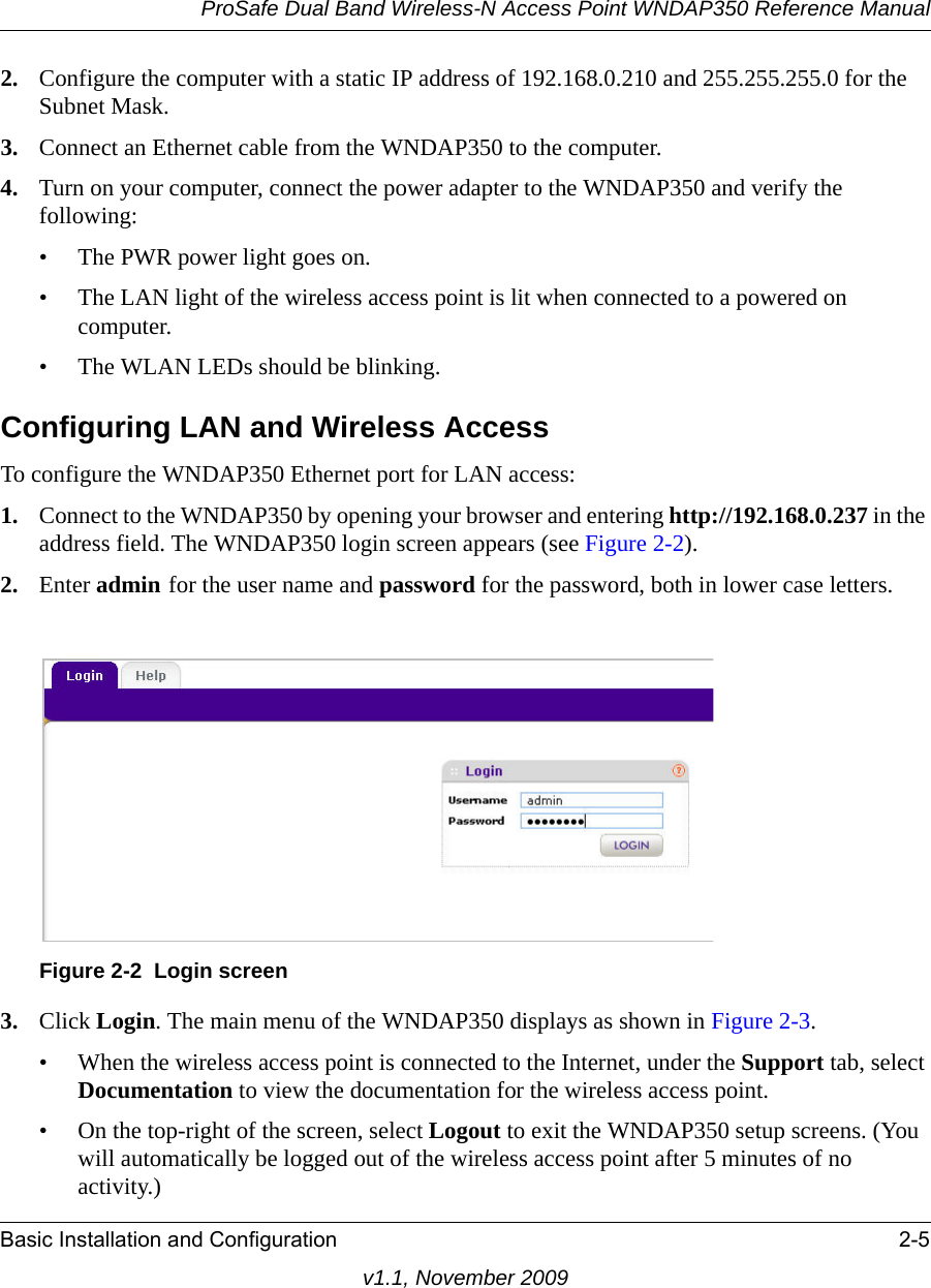 ProSafe Dual Band Wireless-N Access Point WNDAP350 Reference ManualBasic Installation and Configuration 2-5v1.1, November 20092. Configure the computer with a static IP address of 192.168.0.210 and 255.255.255.0 for the Subnet Mask.3. Connect an Ethernet cable from the WNDAP350 to the computer. 4. Turn on your computer, connect the power adapter to the WNDAP350 and verify the following:• The PWR power light goes on. • The LAN light of the wireless access point is lit when connected to a powered on computer.• The WLAN LEDs should be blinking.Configuring LAN and Wireless Access To configure the WNDAP350 Ethernet port for LAN access: 1. Connect to the WNDAP350 by opening your browser and entering http://192.168.0.237 in the address field. The WNDAP350 login screen appears (see Figure 2-2).2. Enter admin for the user name and password for the password, both in lower case letters.3. Click Login. The main menu of the WNDAP350 displays as shown in Figure 2-3.• When the wireless access point is connected to the Internet, under the Support tab, select Documentation to view the documentation for the wireless access point.• On the top-right of the screen, select Logout to exit the WNDAP350 setup screens. (You will automatically be logged out of the wireless access point after 5 minutes of no activity.)Figure 2-2 Login screen