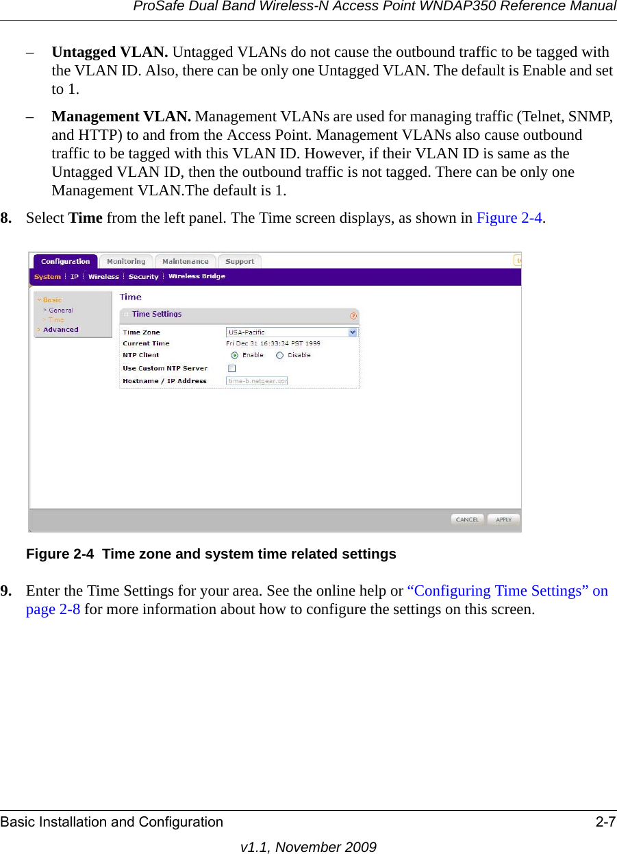 ProSafe Dual Band Wireless-N Access Point WNDAP350 Reference ManualBasic Installation and Configuration 2-7v1.1, November 2009–Untagged VLAN. Untagged VLANs do not cause the outbound traffic to be tagged with the VLAN ID. Also, there can be only one Untagged VLAN. The default is Enable and set to 1.–Management VLAN. Management VLANs are used for managing traffic (Telnet, SNMP, and HTTP) to and from the Access Point. Management VLANs also cause outbound traffic to be tagged with this VLAN ID. However, if their VLAN ID is same as the Untagged VLAN ID, then the outbound traffic is not tagged. There can be only one Management VLAN.The default is 1.8. Select Time from the left panel. The Time screen displays, as shown in Figure 2-4. 9. Enter the Time Settings for your area. See the online help or “Configuring Time Settings” on page 2-8 for more information about how to configure the settings on this screen.Figure 2-4 Time zone and system time related settings