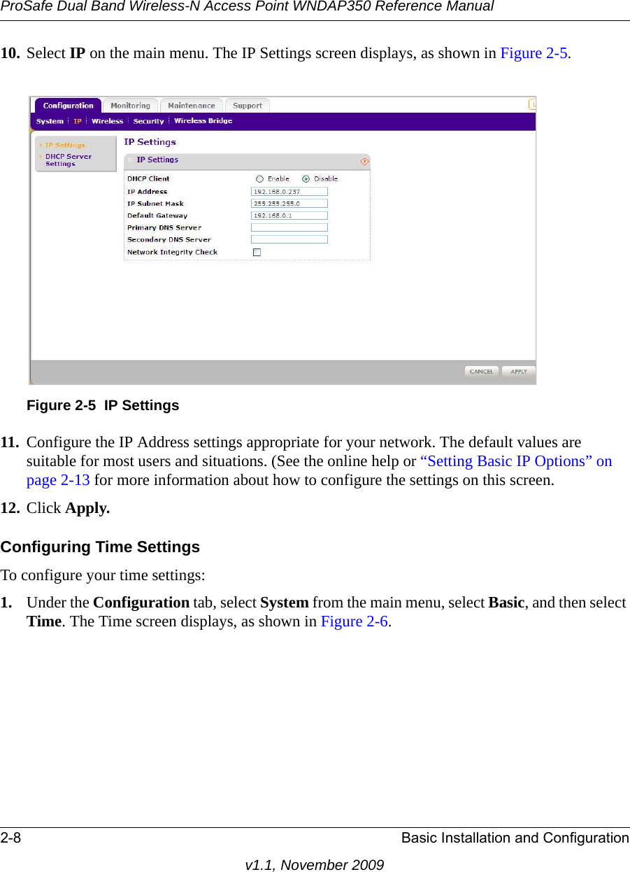 ProSafe Dual Band Wireless-N Access Point WNDAP350 Reference Manual2-8 Basic Installation and Configurationv1.1, November 200910. Select IP on the main menu. The IP Settings screen displays, as shown in Figure 2-5. 11. Configure the IP Address settings appropriate for your network. The default values are suitable for most users and situations. (See the online help or “Setting Basic IP Options” on page 2-13 for more information about how to configure the settings on this screen.12. Click Apply.Configuring Time SettingsTo configure your time settings:1. Under the Configuration tab, select System from the main menu, select Basic, and then select Time. The Time screen displays, as shown in Figure 2-6. Figure 2-5 IP Settings