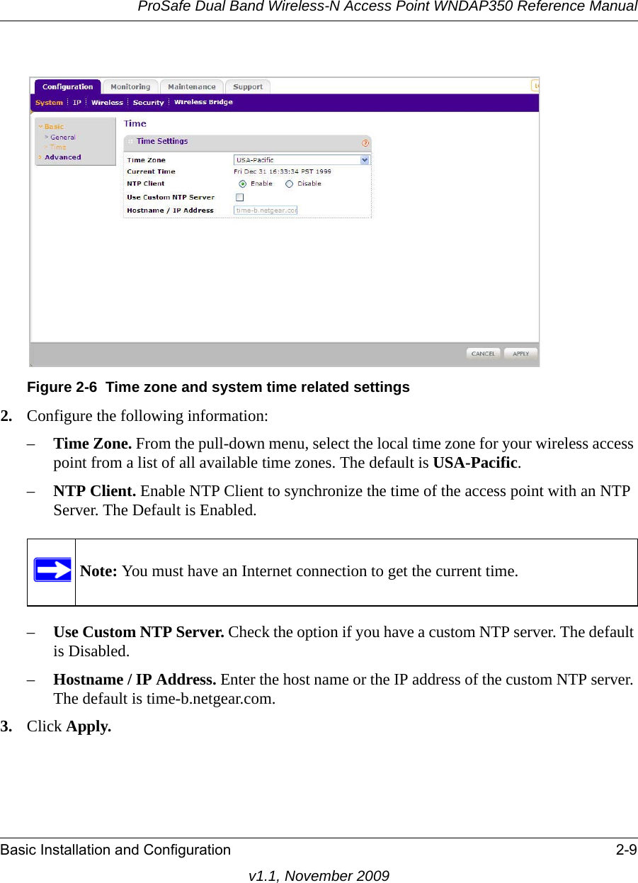 ProSafe Dual Band Wireless-N Access Point WNDAP350 Reference ManualBasic Installation and Configuration 2-9v1.1, November 20092. Configure the following information:–Time Zone. From the pull-down menu, select the local time zone for your wireless access point from a list of all available time zones. The default is USA-Pacific.–NTP Client. Enable NTP Client to synchronize the time of the access point with an NTP Server. The Default is Enabled.–Use Custom NTP Server. Check the option if you have a custom NTP server. The default is Disabled.–Hostname / IP Address. Enter the host name or the IP address of the custom NTP server. The default is time-b.netgear.com.3. Click Apply.Figure 2-6 Time zone and system time related settingsNote: You must have an Internet connection to get the current time.