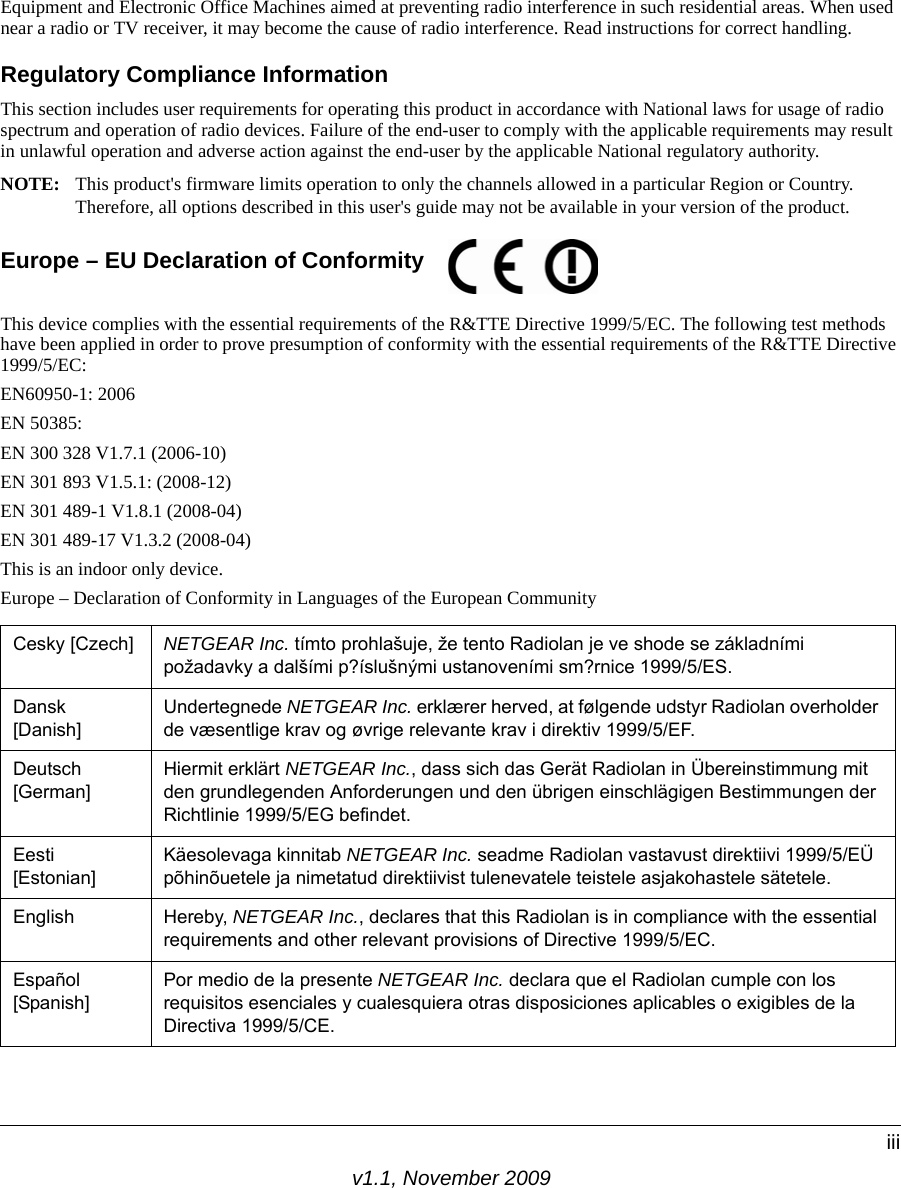 v1.1, November 2009iiiEquipment and Electronic Office Machines aimed at preventing radio interference in such residential areas. When used near a radio or TV receiver, it may become the cause of radio interference. Read instructions for correct handling.Regulatory Compliance InformationThis section includes user requirements for operating this product in accordance with National laws for usage of radio spectrum and operation of radio devices. Failure of the end-user to comply with the applicable requirements may result in unlawful operation and adverse action against the end-user by the applicable National regulatory authority.NOTE: This product&apos;s firmware limits operation to only the channels allowed in a particular Region or Country. Therefore, all options described in this user&apos;s guide may not be available in your version of the product.Europe – EU Declaration of Conformity This device complies with the essential requirements of the R&amp;TTE Directive 1999/5/EC. The following test methods have been applied in order to prove presumption of conformity with the essential requirements of the R&amp;TTE Directive 1999/5/EC:EN60950-1: 2006EN 50385: EN 300 328 V1.7.1 (2006-10)EN 301 893 V1.5.1: (2008-12)EN 301 489-1 V1.8.1 (2008-04)EN 301 489-17 V1.3.2 (2008-04)This is an indoor only device.Europe – Declaration of Conformity in Languages of the European CommunityCesky [Czech] NETGEAR Inc. tímto prohlašuje, že tento Radiolan je ve shode se základními požadavky a dalšími p?íslušnými ustanoveními sm?rnice 1999/5/ES.Dansk [Danish]Undertegnede NETGEAR Inc. erklærer herved, at følgende udstyr Radiolan overholder de væsentlige krav og øvrige relevante krav i direktiv 1999/5/EF.Deutsch [German]Hiermit erklärt NETGEAR Inc., dass sich das Gerät Radiolan in Übereinstimmung mit den grundlegenden Anforderungen und den übrigen einschlägigen Bestimmungen der Richtlinie 1999/5/EG befindet.Eesti [Estonian]Käesolevaga kinnitab NETGEAR Inc. seadme Radiolan vastavust direktiivi 1999/5/EÜ põhinõuetele ja nimetatud direktiivist tulenevatele teistele asjakohastele sätetele.English Hereby, NETGEAR Inc., declares that this Radiolan is in compliance with the essential requirements and other relevant provisions of Directive 1999/5/EC.Español [Spanish]Por medio de la presente NETGEAR Inc. declara que el Radiolan cumple con los requisitos esenciales y cualesquiera otras disposiciones aplicables o exigibles de la Directiva 1999/5/CE. 