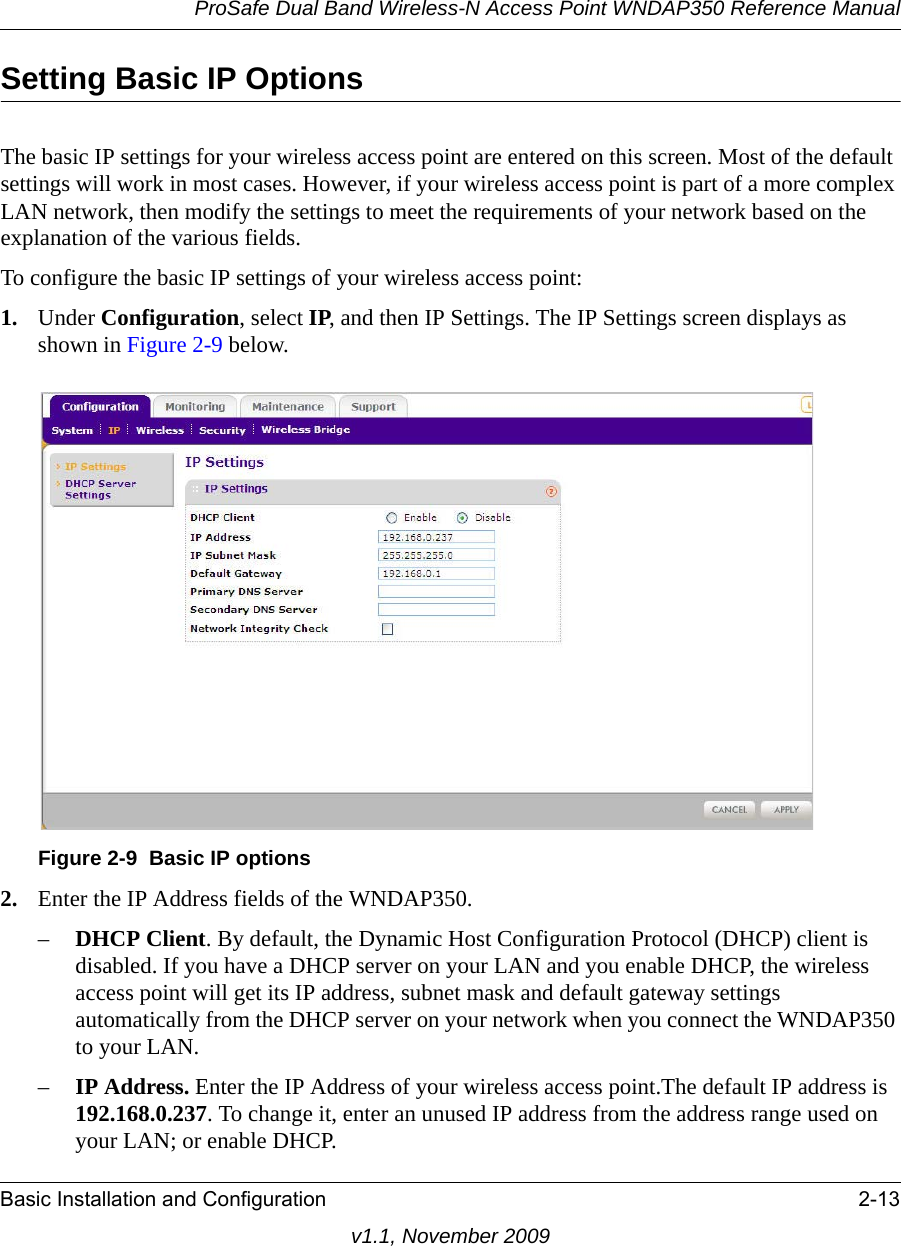 ProSafe Dual Band Wireless-N Access Point WNDAP350 Reference ManualBasic Installation and Configuration 2-13v1.1, November 2009Setting Basic IP Options The basic IP settings for your wireless access point are entered on this screen. Most of the default settings will work in most cases. However, if your wireless access point is part of a more complex LAN network, then modify the settings to meet the requirements of your network based on the explanation of the various fields.To configure the basic IP settings of your wireless access point:1. Under Configuration, select IP, and then IP Settings. The IP Settings screen displays as shown in Figure 2-9 below.2. Enter the IP Address fields of the WNDAP350. –DHCP Client. By default, the Dynamic Host Configuration Protocol (DHCP) client is disabled. If you have a DHCP server on your LAN and you enable DHCP, the wireless access point will get its IP address, subnet mask and default gateway settings automatically from the DHCP server on your network when you connect the WNDAP350 to your LAN.–IP Address. Enter the IP Address of your wireless access point.The default IP address is 192.168.0.237. To change it, enter an unused IP address from the address range used on your LAN; or enable DHCP.Figure 2-9 Basic IP options