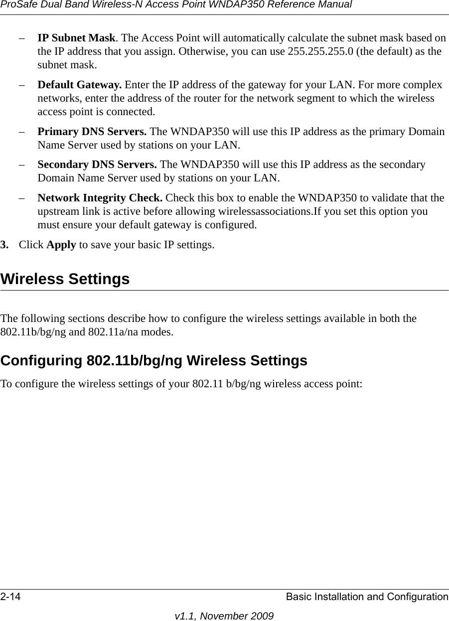 ProSafe Dual Band Wireless-N Access Point WNDAP350 Reference Manual2-14 Basic Installation and Configurationv1.1, November 2009–IP Subnet Mask. The Access Point will automatically calculate the subnet mask based on the IP address that you assign. Otherwise, you can use 255.255.255.0 (the default) as the subnet mask. –Default Gateway. Enter the IP address of the gateway for your LAN. For more complex networks, enter the address of the router for the network segment to which the wireless access point is connected.–Primary DNS Servers. The WNDAP350 will use this IP address as the primary Domain Name Server used by stations on your LAN. –Secondary DNS Servers. The WNDAP350 will use this IP address as the secondary Domain Name Server used by stations on your LAN. –Network Integrity Check. Check this box to enable the WNDAP350 to validate that the upstream link is active before allowing wirelessassociations.If you set this option you must ensure your default gateway is configured.3. Click Apply to save your basic IP settings.Wireless SettingsThe following sections describe how to configure the wireless settings available in both the 802.11b/bg/ng and 802.11a/na modes.Configuring 802.11b/bg/ng Wireless SettingsTo configure the wireless settings of your 802.11 b/bg/ng wireless access point: