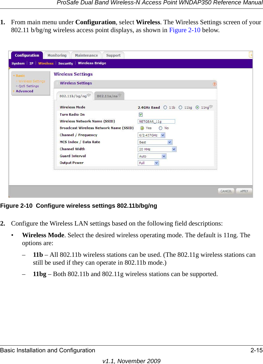 ProSafe Dual Band Wireless-N Access Point WNDAP350 Reference ManualBasic Installation and Configuration 2-15v1.1, November 20091. From main menu under Configuration, select Wireless. The Wireless Settings screen of your 802.11 b/bg/ng wireless access point displays, as shown in Figure 2-10 below.2. Configure the Wireless LAN settings based on the following field descriptions:•Wireless Mode. Select the desired wireless operating mode. The default is 11ng. The options are: –11b – All 802.11b wireless stations can be used. (The 802.11g wireless stations can still be used if they can operate in 802.11b mode.)–11bg – Both 802.11b and 802.11g wireless stations can be supported.Figure 2-10 Configure wireless settings 802.11b/bg/ng