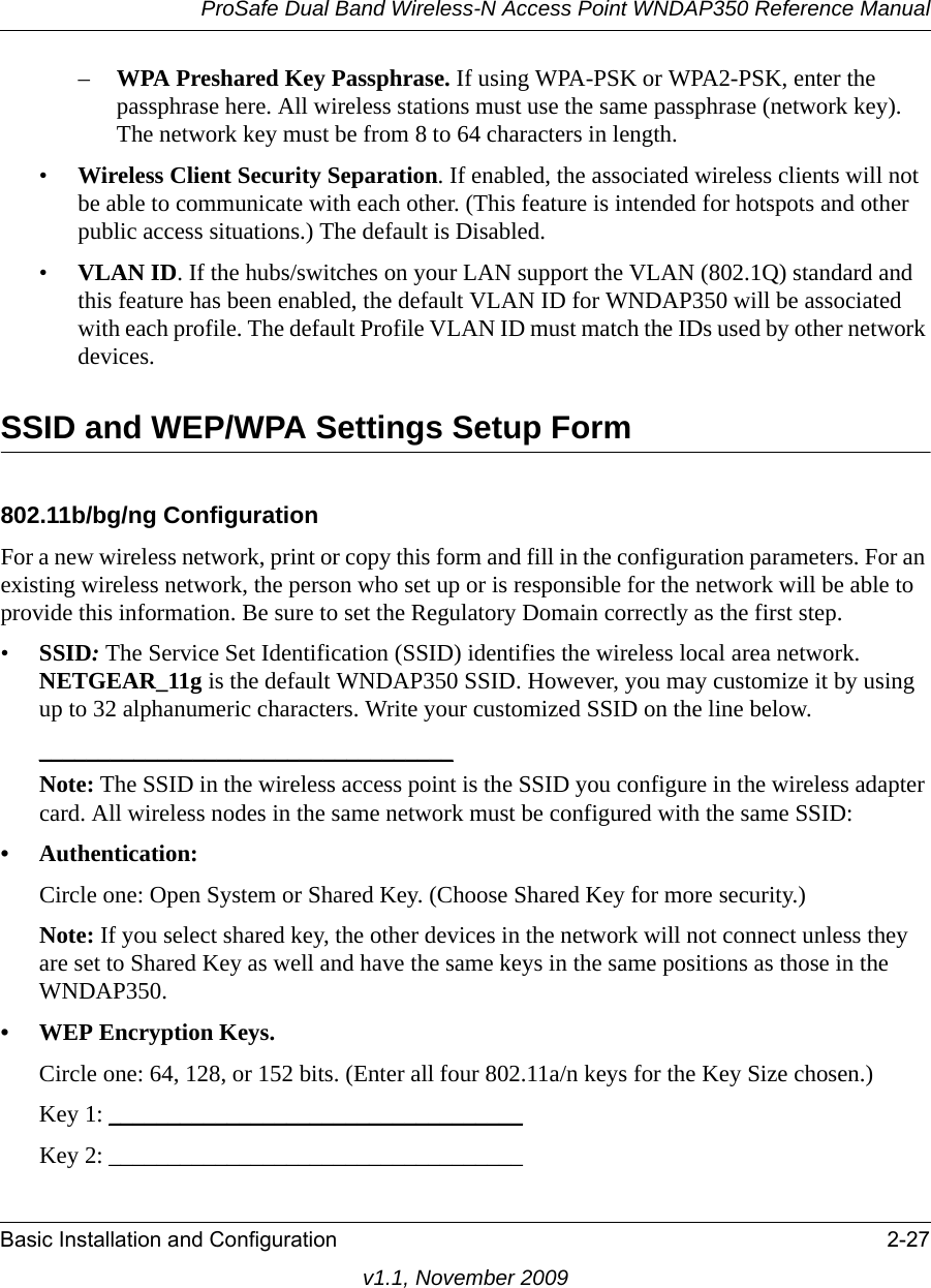 ProSafe Dual Band Wireless-N Access Point WNDAP350 Reference ManualBasic Installation and Configuration 2-27v1.1, November 2009–WPA Preshared Key Passphrase. If using WPA-PSK or WPA2-PSK, enter the passphrase here. All wireless stations must use the same passphrase (network key). The network key must be from 8 to 64 characters in length.•Wireless Client Security Separation. If enabled, the associated wireless clients will not be able to communicate with each other. (This feature is intended for hotspots and other public access situations.) The default is Disabled.•VLAN ID. If the hubs/switches on your LAN support the VLAN (802.1Q) standard and this feature has been enabled, the default VLAN ID for WNDAP350 will be associated with each profile. The default Profile VLAN ID must match the IDs used by other network devices.SSID and WEP/WPA Settings Setup Form802.11b/bg/ng ConfigurationFor a new wireless network, print or copy this form and fill in the configuration parameters. For an existing wireless network, the person who set up or is responsible for the network will be able to provide this information. Be sure to set the Regulatory Domain correctly as the first step.•SSID: The Service Set Identification (SSID) identifies the wireless local area network. NETGEAR_11g is the default WNDAP350 SSID. However, you may customize it by using up to 32 alphanumeric characters. Write your customized SSID on the line below. ___________________________________Note: The SSID in the wireless access point is the SSID you configure in the wireless adapter card. All wireless nodes in the same network must be configured with the same SSID: • Authentication: Circle one: Open System or Shared Key. (Choose Shared Key for more security.)Note: If you select shared key, the other devices in the network will not connect unless they are set to Shared Key as well and have the same keys in the same positions as those in the WNDAP350.• WEP Encryption Keys.Circle one: 64, 128, or 152 bits. (Enter all four 802.11a/n keys for the Key Size chosen.)Key 1: ___________________________________ Key 2: ___________________________________ 