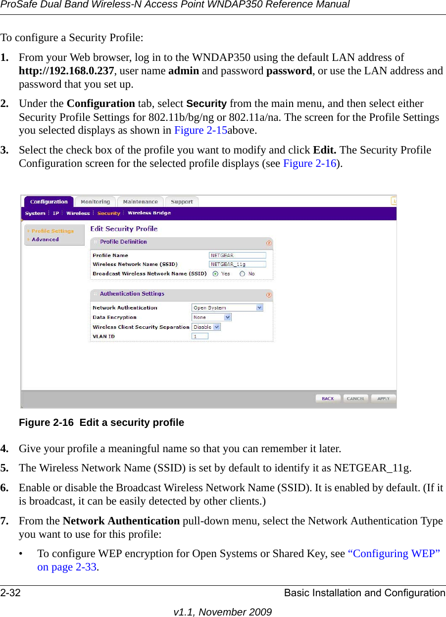 ProSafe Dual Band Wireless-N Access Point WNDAP350 Reference Manual2-32 Basic Installation and Configurationv1.1, November 2009To configure a Security Profile:1. From your Web browser, log in to the WNDAP350 using the default LAN address of http://192.168.0.237, user name admin and password password, or use the LAN address and password that you set up.2. Under the Configuration tab, select Security from the main menu, and then select either Security Profile Settings for 802.11b/bg/ng or 802.11a/na. The screen for the Profile Settings you selected displays as shown in Figure 2-15above.3. Select the check box of the profile you want to modify and click Edit. The Security Profile Configuration screen for the selected profile displays (see Figure 2-16).4. Give your profile a meaningful name so that you can remember it later.5. The Wireless Network Name (SSID) is set by default to identify it as NETGEAR_11g.6. Enable or disable the Broadcast Wireless Network Name (SSID). It is enabled by default. (If it is broadcast, it can be easily detected by other clients.)7. From the Network Authentication pull-down menu, select the Network Authentication Type you want to use for this profile:• To configure WEP encryption for Open Systems or Shared Key, see “Configuring WEP” on page 2-33.Figure 2-16 Edit a security profile