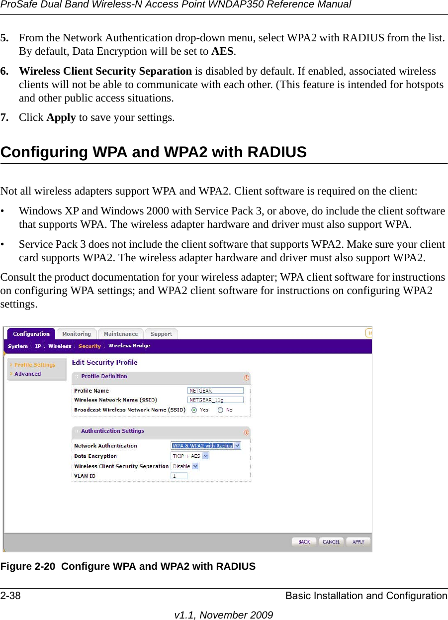 ProSafe Dual Band Wireless-N Access Point WNDAP350 Reference Manual2-38 Basic Installation and Configurationv1.1, November 20095. From the Network Authentication drop-down menu, select WPA2 with RADIUS from the list. By default, Data Encryption will be set to AES.6. Wireless Client Security Separation is disabled by default. If enabled, associated wireless clients will not be able to communicate with each other. (This feature is intended for hotspots and other public access situations.7. Click Apply to save your settings.Configuring WPA and WPA2 with RADIUSNot all wireless adapters support WPA and WPA2. Client software is required on the client:• Windows XP and Windows 2000 with Service Pack 3, or above, do include the client software that supports WPA. The wireless adapter hardware and driver must also support WPA. • Service Pack 3 does not include the client software that supports WPA2. Make sure your client card supports WPA2. The wireless adapter hardware and driver must also support WPA2.Consult the product documentation for your wireless adapter; WPA client software for instructions on configuring WPA settings; and WPA2 client software for instructions on configuring WPA2 settings.Figure 2-20 Configure WPA and WPA2 with RADIUS