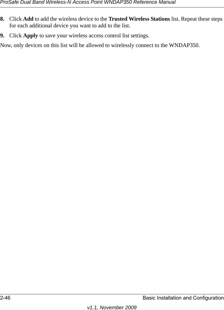 ProSafe Dual Band Wireless-N Access Point WNDAP350 Reference Manual2-46 Basic Installation and Configurationv1.1, November 20098. Click Add to add the wireless device to the Trusted Wireless Stations list. Repeat these steps for each additional device you want to add to the list.9. Click Apply to save your wireless access control list settings.Now, only devices on this list will be allowed to wirelessly connect to the WNDAP350.