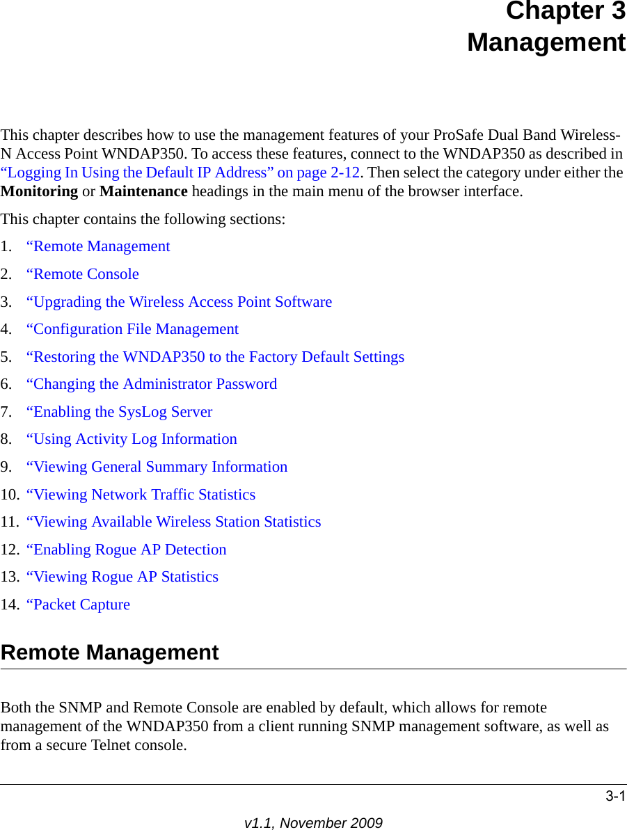 3-1v1.1, November 2009Chapter 3ManagementThis chapter describes how to use the management features of your ProSafe Dual Band Wireless-N Access Point WNDAP350. To access these features, connect to the WNDAP350 as described in “Logging In Using the Default IP Address” on page 2-12. Then select the category under either the Monitoring or Maintenance headings in the main menu of the browser interface.This chapter contains the following sections:1. “Remote Management2. “Remote Console3. “Upgrading the Wireless Access Point Software4. “Configuration File Management5. “Restoring the WNDAP350 to the Factory Default Settings6. “Changing the Administrator Password7. “Enabling the SysLog Server8. “Using Activity Log Information9. “Viewing General Summary Information10. “Viewing Network Traffic Statistics11. “Viewing Available Wireless Station Statistics12. “Enabling Rogue AP Detection13. “Viewing Rogue AP Statistics14. “Packet CaptureRemote ManagementBoth the SNMP and Remote Console are enabled by default, which allows for remote management of the WNDAP350 from a client running SNMP management software, as well as from a secure Telnet console.