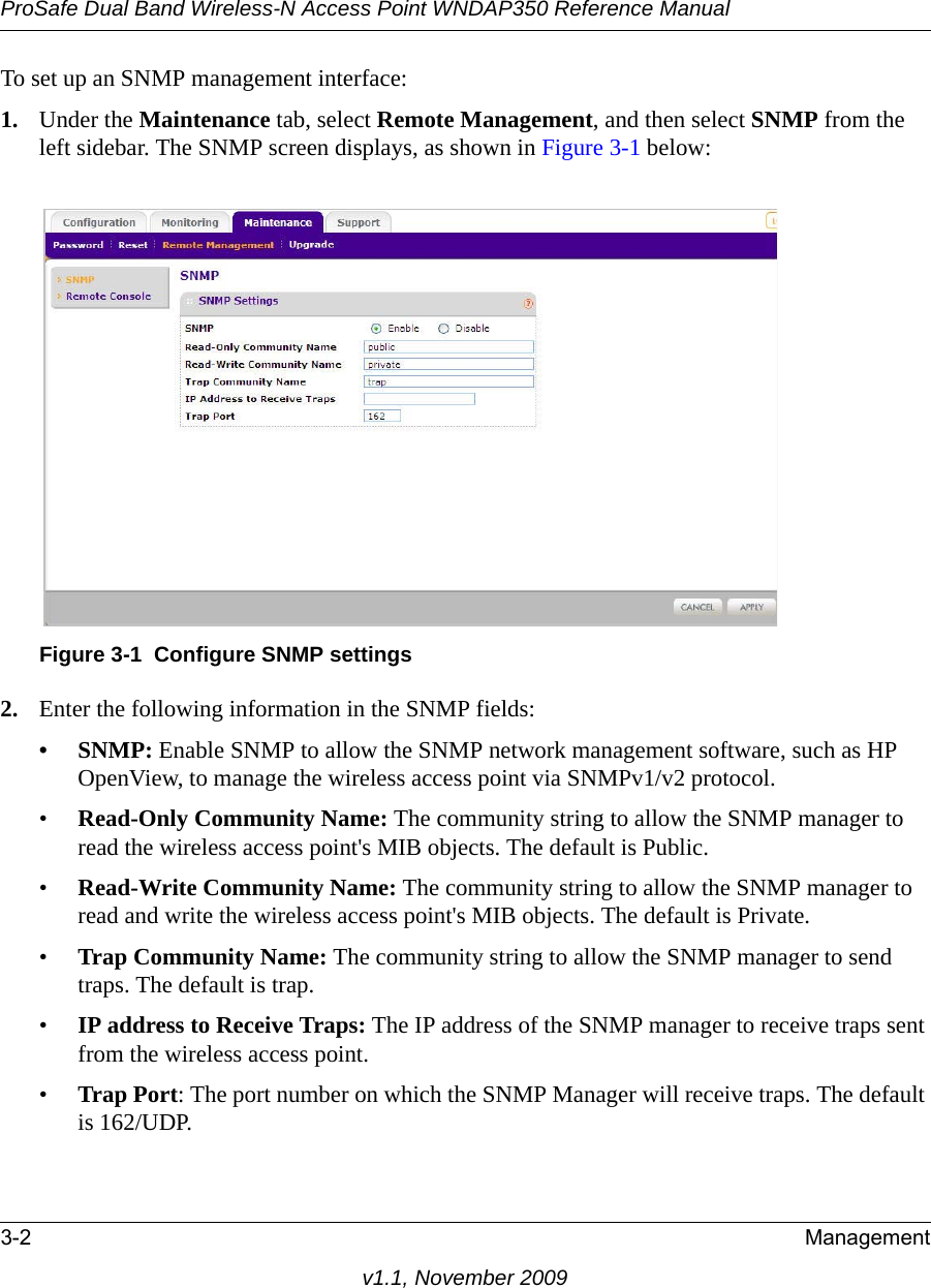 ProSafe Dual Band Wireless-N Access Point WNDAP350 Reference Manual3-2 Managementv1.1, November 2009To set up an SNMP management interface:1. Under the Maintenance tab, select Remote Management, and then select SNMP from the left sidebar. The SNMP screen displays, as shown in Figure 3-1 below: 2. Enter the following information in the SNMP fields:•SNMP: Enable SNMP to allow the SNMP network management software, such as HP OpenView, to manage the wireless access point via SNMPv1/v2 protocol. •Read-Only Community Name: The community string to allow the SNMP manager to read the wireless access point&apos;s MIB objects. The default is Public.•Read-Write Community Name: The community string to allow the SNMP manager to read and write the wireless access point&apos;s MIB objects. The default is Private.•Trap Community Name: The community string to allow the SNMP manager to send traps. The default is trap.•IP address to Receive Traps: The IP address of the SNMP manager to receive traps sent from the wireless access point.•Trap Port: The port number on which the SNMP Manager will receive traps. The default is 162/UDP.Figure 3-1 Configure SNMP settings