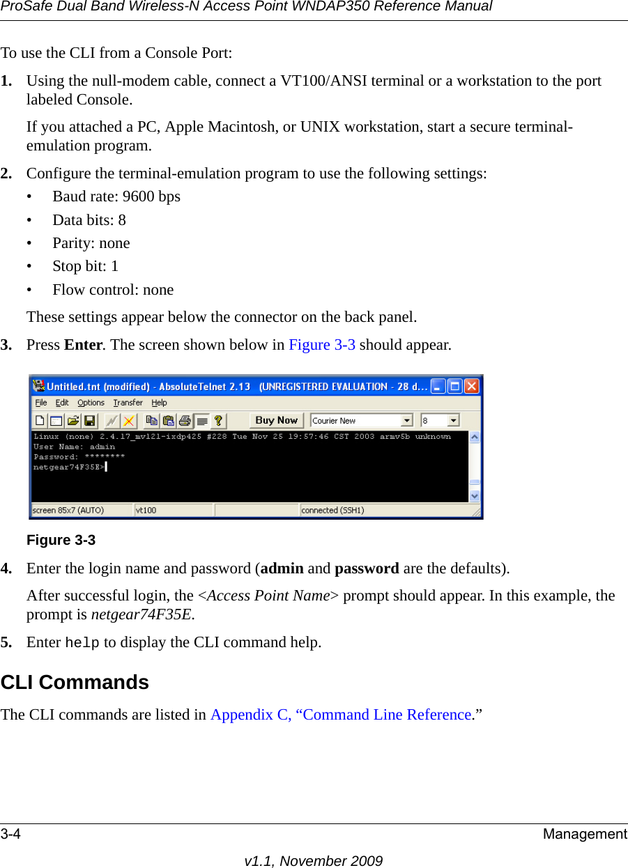 ProSafe Dual Band Wireless-N Access Point WNDAP350 Reference Manual3-4 Managementv1.1, November 2009To use the CLI from a Console Port:1. Using the null-modem cable, connect a VT100/ANSI terminal or a workstation to the port labeled Console.If you attached a PC, Apple Macintosh, or UNIX workstation, start a secure terminal-emulation program.2. Configure the terminal-emulation program to use the following settings:• Baud rate: 9600 bps• Data bits: 8• Parity: none•Stop bit: 1• Flow control: noneThese settings appear below the connector on the back panel.3. Press Enter. The screen shown below in Figure 3-3 should appear.4. Enter the login name and password (admin and password are the defaults). After successful login, the &lt;Access Point Name&gt; prompt should appear. In this example, the prompt is netgear74F35E. 5. Enter help to display the CLI command help.CLI CommandsThe CLI commands are listed in Appendix C, “Command Line Reference.”Figure 3-3