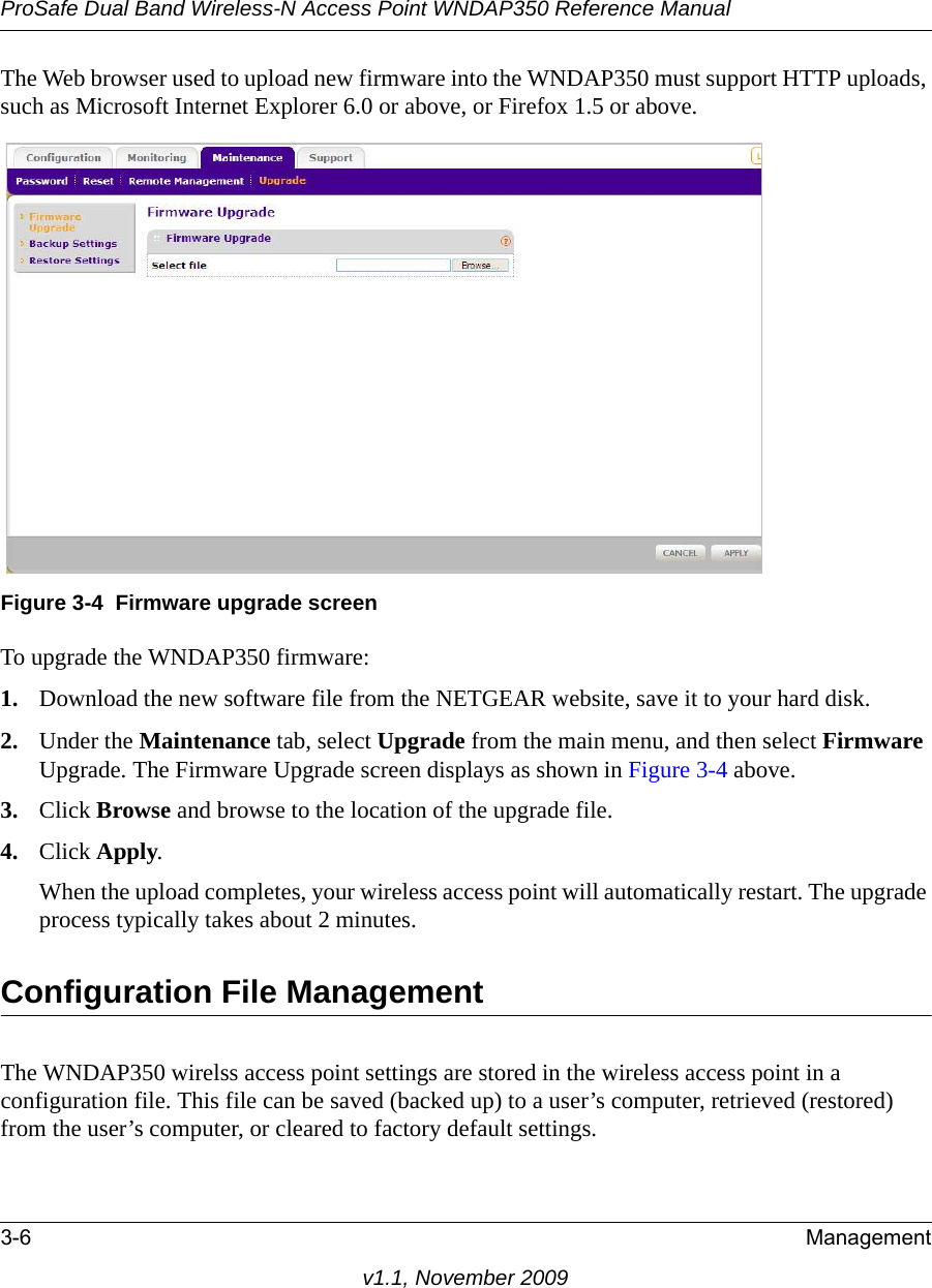 ProSafe Dual Band Wireless-N Access Point WNDAP350 Reference Manual3-6 Managementv1.1, November 2009The Web browser used to upload new firmware into the WNDAP350 must support HTTP uploads, such as Microsoft Internet Explorer 6.0 or above, or Firefox 1.5 or above.To upgrade the WNDAP350 firmware:1. Download the new software file from the NETGEAR website, save it to your hard disk.2. Under the Maintenance tab, select Upgrade from the main menu, and then select Firmware Upgrade. The Firmware Upgrade screen displays as shown in Figure 3-4 above.3. Click Browse and browse to the location of the upgrade file.4. Click Apply.When the upload completes, your wireless access point will automatically restart. The upgrade process typically takes about 2 minutes.Configuration File ManagementThe WNDAP350 wirelss access point settings are stored in the wireless access point in a configuration file. This file can be saved (backed up) to a user’s computer, retrieved (restored) from the user’s computer, or cleared to factory default settings.Figure 3-4 Firmware upgrade screen