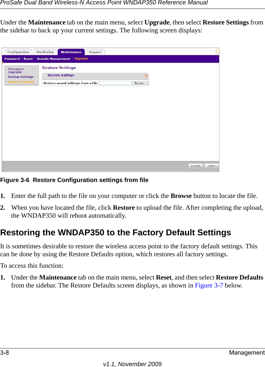 ProSafe Dual Band Wireless-N Access Point WNDAP350 Reference Manual3-8 Managementv1.1, November 2009Under the Maintenance tab on the main menu, select Upgrade, then select Restore Settings from the sidebar to back up your current settings. The following screen displays: 1. Enter the full path to the file on your computer or click the Browse button to locate the file. 2. When you have located the file, click Restore to upload the file. After completing the upload, the WNDAP350 will reboot automatically.Restoring the WNDAP350 to the Factory Default SettingsIt is sometimes desirable to restore the wireless access point to the factory default settings. This can be done by using the Restore Defaults option, which restores all factory settings.To access this function: 1. Under the Maintenance tab on the main menu, select Reset, and then select Restore Defaults from the sidebar. The Restore Defaults screen displays, as shown in Figure 3-7 below.Figure 3-6 Restore Configuration settings from file