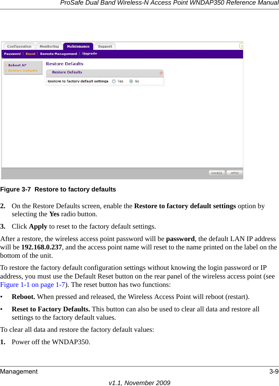 ProSafe Dual Band Wireless-N Access Point WNDAP350 Reference ManualManagement 3-9v1.1, November 20092. On the Restore Defaults screen, enable the Restore to factory default settings option by selecting the Yes radio button.3. Click Apply to reset to the factory default settings.After a restore, the wireless access point password will be password, the default LAN IP address will be 192.168.0.237, and the access point name will reset to the name printed on the label on the bottom of the unit.To restore the factory default configuration settings without knowing the login password or IP address, you must use the Default Reset button on the rear panel of the wireless access point (see Figure 1-1 on page 1-7). The reset button has two functions:•Reboot. When pressed and released, the Wireless Access Point will reboot (restart).•Reset to Factory Defaults. This button can also be used to clear all data and restore all settings to the factory default values.To clear all data and restore the factory default values:1. Power off the WNDAP350.Figure 3-7 Restore to factory defaults