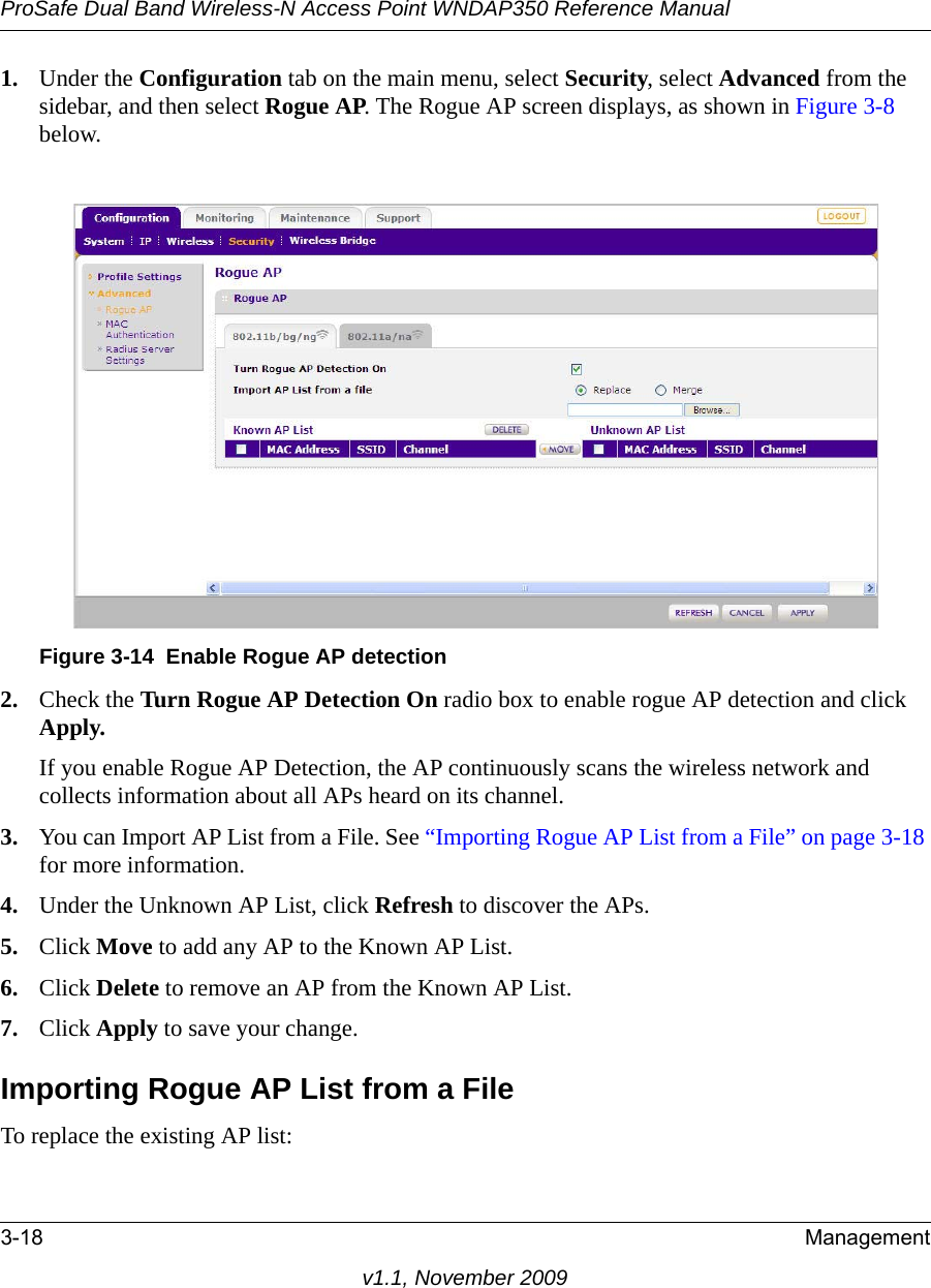 ProSafe Dual Band Wireless-N Access Point WNDAP350 Reference Manual3-18 Managementv1.1, November 20091. Under the Configuration tab on the main menu, select Security, select Advanced from the sidebar, and then select Rogue AP. The Rogue AP screen displays, as shown in Figure 3-8 below.2. Check the Turn Rogue AP Detection On radio box to enable rogue AP detection and click Apply.If you enable Rogue AP Detection, the AP continuously scans the wireless network and collects information about all APs heard on its channel.3. You can Import AP List from a File. See “Importing Rogue AP List from a File” on page 3-18 for more information.4. Under the Unknown AP List, click Refresh to discover the APs.5. Click Move to add any AP to the Known AP List. 6. Click Delete to remove an AP from the Known AP List.7. Click Apply to save your change.Importing Rogue AP List from a FileTo replace the existing AP list:Figure 3-14 Enable Rogue AP detection