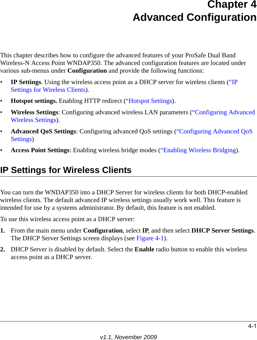 4-1v1.1, November 2009Chapter 4Advanced ConfigurationThis chapter describes how to configure the advanced features of your ProSafe Dual Band Wireless-N Access Point WNDAP350. The advanced configuration features are located under various sub-menus under Configuration and provide the following functions:•IP Settings. Using the wireless access point as a DHCP server for wireless clients (“IP Settings for Wireless Clients).•Hotspot settings. Enabling HTTP redirect (“Hotspot Settings).•Wireless Settings: Configuring advanced wireless LAN parameters (“Configuring Advanced Wireless Settings).•Advanced QoS Settings: Configuring advanced QoS settings (“Configuring Advanced QoS Settings)•Access Point Settings: Enabling wireless bridge modes (“Enabling Wireless Bridging).IP Settings for Wireless ClientsYou can turn the WNDAP350 into a DHCP Server for wireless clients for both DHCP-enabled wireless clients. The default advanced IP wireless settings usually work well. This feature is intended for use by a systems administrator. By default, this feature is not enabled.To use this wireless access point as a DHCP server:1. From the main menu under Configuration, select IP, and then select DHCP Server Settings. The DHCP Server Settings screen displays (see Figure 4-1).2. DHCP Server is disabled by default. Select the Enable radio button to enable this wireless access point as a DHCP server.