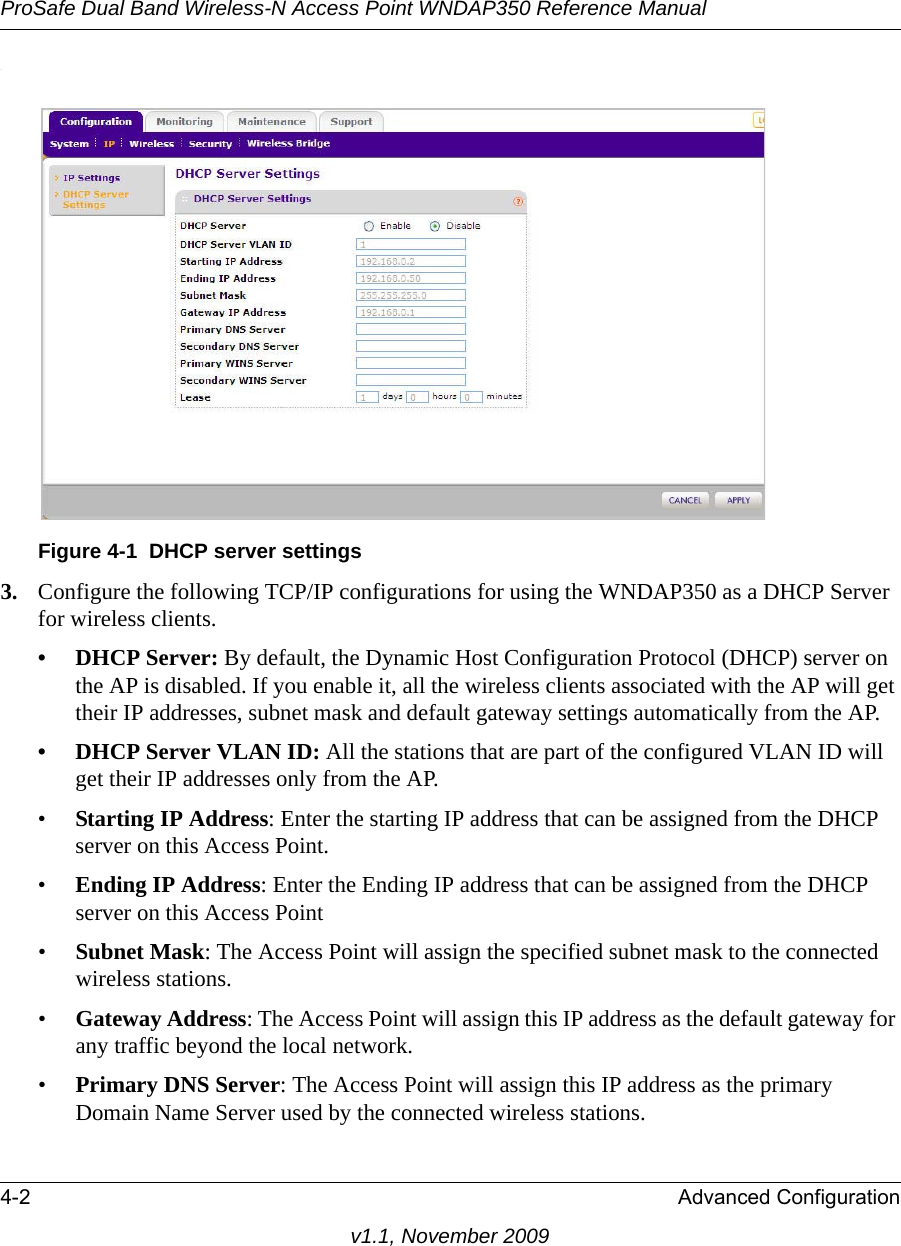 ProSafe Dual Band Wireless-N Access Point WNDAP350 Reference Manual4-2 Advanced Configurationv1.1, November 2009.3. Configure the following TCP/IP configurations for using the WNDAP350 as a DHCP Server for wireless clients. • DHCP Server: By default, the Dynamic Host Configuration Protocol (DHCP) server on the AP is disabled. If you enable it, all the wireless clients associated with the AP will get their IP addresses, subnet mask and default gateway settings automatically from the AP.• DHCP Server VLAN ID: All the stations that are part of the configured VLAN ID will get their IP addresses only from the AP.•Starting IP Address: Enter the starting IP address that can be assigned from the DHCP server on this Access Point. •Ending IP Address: Enter the Ending IP address that can be assigned from the DHCP server on this Access Point •Subnet Mask: The Access Point will assign the specified subnet mask to the connected wireless stations. •Gateway Address: The Access Point will assign this IP address as the default gateway for any traffic beyond the local network. •Primary DNS Server: The Access Point will assign this IP address as the primary Domain Name Server used by the connected wireless stations. Figure 4-1 DHCP server settings