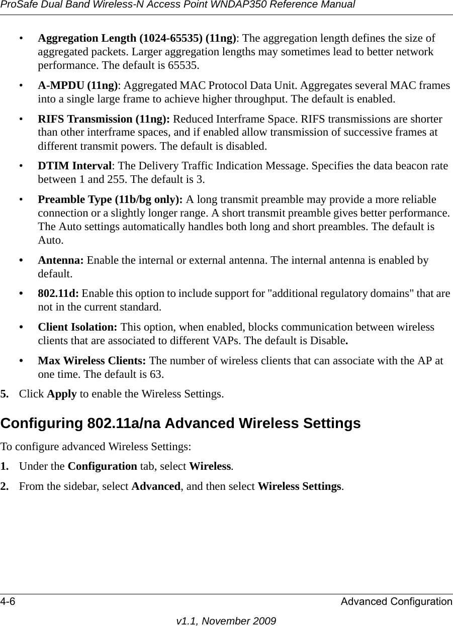 ProSafe Dual Band Wireless-N Access Point WNDAP350 Reference Manual4-6 Advanced Configurationv1.1, November 2009•Aggregation Length (1024-65535) (11ng): The aggregation length defines the size of aggregated packets. Larger aggregation lengths may sometimes lead to better network performance. The default is 65535.•A-MPDU (11ng): Aggregated MAC Protocol Data Unit. Aggregates several MAC frames into a single large frame to achieve higher throughput. The default is enabled.•RIFS Transmission (11ng): Reduced Interframe Space. RIFS transmissions are shorter than other interframe spaces, and if enabled allow transmission of successive frames at different transmit powers. The default is disabled.•DTIM Interval: The Delivery Traffic Indication Message. Specifies the data beacon rate between 1 and 255. The default is 3. •Preamble Type (11b/bg only): A long transmit preamble may provide a more reliable connection or a slightly longer range. A short transmit preamble gives better performance. The Auto settings automatically handles both long and short preambles. The default is Auto.• Antenna: Enable the internal or external antenna. The internal antenna is enabled by default.•802.11d: Enable this option to include support for &quot;additional regulatory domains&quot; that are not in the current standard.• Client Isolation: This option, when enabled, blocks communication between wireless clients that are associated to different VAPs. The default is Disable.• Max Wireless Clients: The number of wireless clients that can associate with the AP at one time. The default is 63.5. Click Apply to enable the Wireless Settings.Configuring 802.11a/na Advanced Wireless SettingsTo configure advanced Wireless Settings:1. Under the Configuration tab, select Wireless.2. From the sidebar, select Advanced, and then select Wireless Settings.