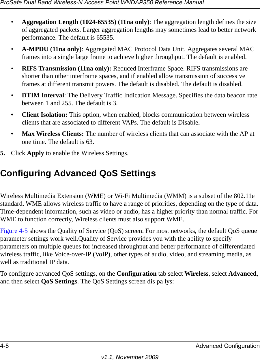 ProSafe Dual Band Wireless-N Access Point WNDAP350 Reference Manual4-8 Advanced Configurationv1.1, November 2009•Aggregation Length (1024-65535) (11na only): The aggregation length defines the size of aggregated packets. Larger aggregation lengths may sometimes lead to better network performance. The default is 65535.•A-MPDU (11na only): Aggregated MAC Protocol Data Unit. Aggregates several MAC frames into a single large frame to achieve higher throughput. The default is enabled.•RIFS Transmission (11na only): Reduced Interframe Space. RIFS transmissions are shorter than other interframe spaces, and if enabled allow transmission of successive frames at different transmit powers. The default is disabled. The default is disabled.•DTIM Interval: The Delivery Traffic Indication Message. Specifies the data beacon rate between 1 and 255. The default is 3.• Client Isolation: This option, when enabled, blocks communication between wireless clients that are associated to different VAPs. The default is Disable.• Max Wireless Clients: The number of wireless clients that can associate with the AP at one time. The default is 63.5. Click Apply to enable the Wireless Settings.Configuring Advanced QoS SettingsWireless Multimedia Extension (WME) or Wi-Fi Multimedia (WMM) is a subset of the 802.11e standard. WME allows wireless traffic to have a range of priorities, depending on the type of data. Time-dependent information, such as video or audio, has a higher priority than normal traffic. For WME to function correctly, Wireless clients must also support WME. Figure 4-5 shows the Quality of Service (QoS) screen. For most networks, the default QoS queue parameter settings work well.Quality of Service provides you with the ability to specify parameters on multiple queues for increased throughput and better performance of differentiated wireless traffic, like Voice-over-IP (VoIP), other types of audio, video, and streaming media, as well as traditional IP data.To configure advanced QoS settings, on the Configuration tab select Wireless, select Advanced, and then select QoS Settings. The QoS Settings screen dis pa lys: