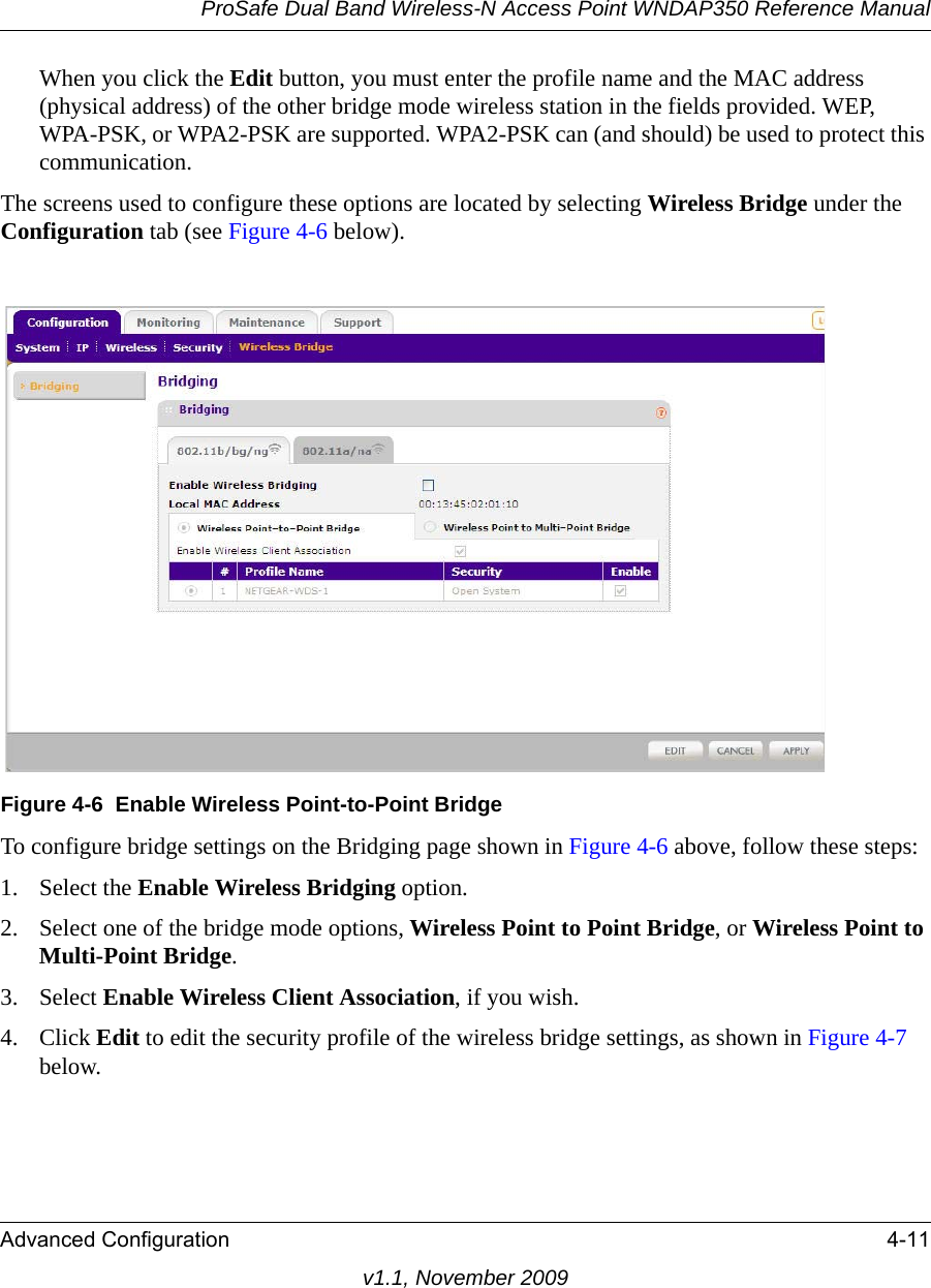 ProSafe Dual Band Wireless-N Access Point WNDAP350 Reference ManualAdvanced Configuration 4-11v1.1, November 2009When you click the Edit button, you must enter the profile name and the MAC address (physical address) of the other bridge mode wireless station in the fields provided. WEP, WPA-PSK, or WPA2-PSK are supported. WPA2-PSK can (and should) be used to protect this communication.The screens used to configure these options are located by selecting Wireless Bridge under the Configuration tab (see Figure 4-6 below).To configure bridge settings on the Bridging page shown in Figure 4-6 above, follow these steps:1. Select the Enable Wireless Bridging option.2. Select one of the bridge mode options, Wireless Point to Point Bridge, or Wireless Point to Multi-Point Bridge.3. Select Enable Wireless Client Association, if you wish. 4. Click Edit to edit the security profile of the wireless bridge settings, as shown in Figure 4-7 below.Figure 4-6 Enable Wireless Point-to-Point Bridge