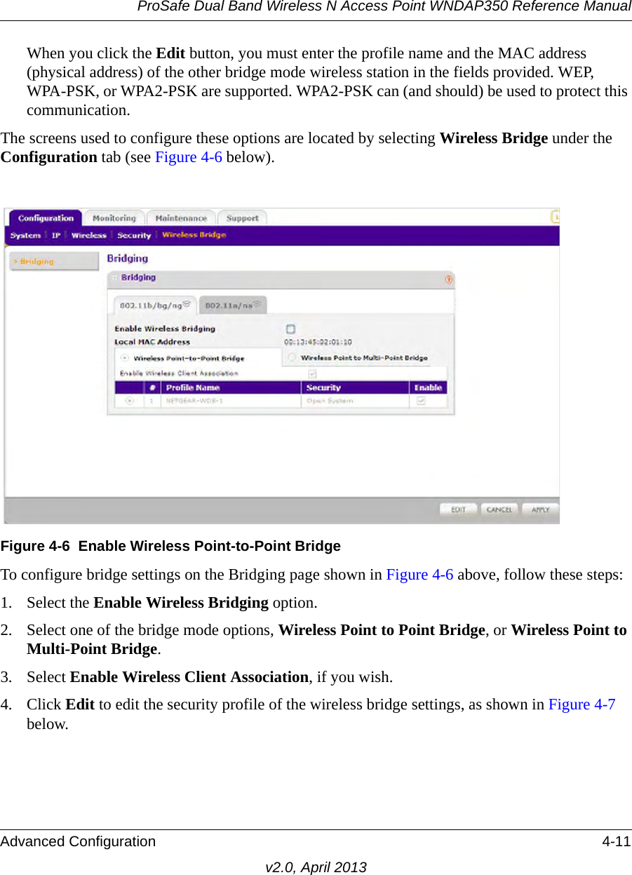 ProSafe Dual Band Wireless N Access Point WNDAP350 Reference ManualAdvanced Configuration 4-11v2.0, April 2013When you click the Edit button, you must enter the profile name and the MAC address (physical address) of the other bridge mode wireless station in the fields provided. WEP, WPA-PSK, or WPA2-PSK are supported. WPA2-PSK can (and should) be used to protect this communication.The screens used to configure these options are located by selecting Wireless Bridge under the Configuration tab (see Figure 4-6 below).To configure bridge settings on the Bridging page shown in Figure 4-6 above, follow these steps:1. Select the Enable Wireless Bridging option.2. Select one of the bridge mode options, Wireless Point to Point Bridge, or Wireless Point to Multi-Point Bridge.3. Select Enable Wireless Client Association, if you wish. 4. Click Edit to edit the security profile of the wireless bridge settings, as shown in Figure 4-7 below.Figure 4-6 Enable Wireless Point-to-Point Bridge