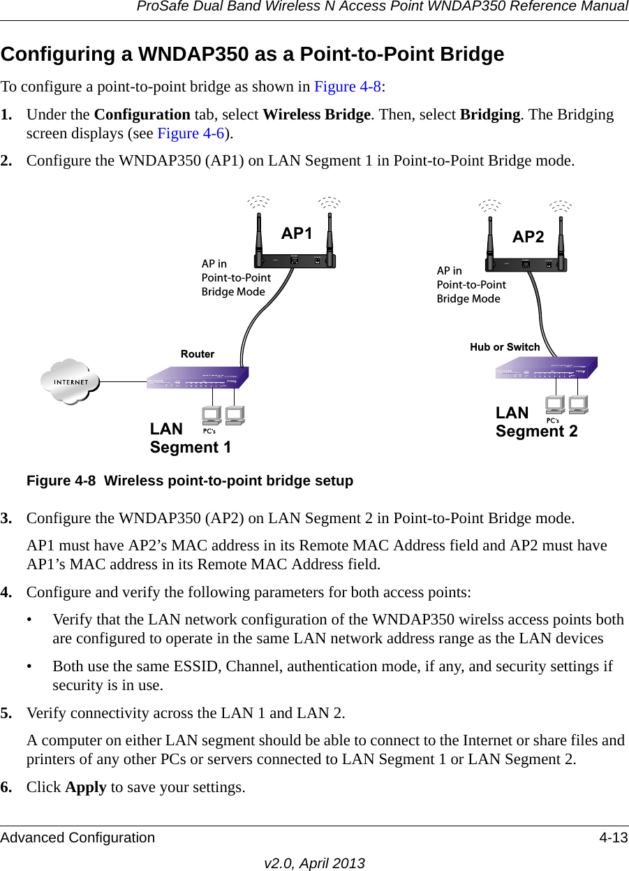 ProSafe Dual Band Wireless N Access Point WNDAP350 Reference ManualAdvanced Configuration 4-13v2.0, April 2013Configuring a WNDAP350 as a Point-to-Point BridgeTo configure a point-to-point bridge as shown in Figure 4-8:1. Under the Configuration tab, select Wireless Bridge. Then, select Bridging. The Bridging screen displays (see Figure 4-6).2. Configure the WNDAP350 (AP1) on LAN Segment 1 in Point-to-Point Bridge mode.3. Configure the WNDAP350 (AP2) on LAN Segment 2 in Point-to-Point Bridge mode. AP1 must have AP2’s MAC address in its Remote MAC Address field and AP2 must have AP1’s MAC address in its Remote MAC Address field.4. Configure and verify the following parameters for both access points:• Verify that the LAN network configuration of the WNDAP350 wirelss access points both are configured to operate in the same LAN network address range as the LAN devices• Both use the same ESSID, Channel, authentication mode, if any, and security settings if security is in use.5. Verify connectivity across the LAN 1 and LAN 2. A computer on either LAN segment should be able to connect to the Internet or share files and printers of any other PCs or servers connected to LAN Segment 1 or LAN Segment 2.6. Click Apply to save your settings.Figure 4-8 Wireless point-to-point bridge setupLAN Segment 1RouterAP in Point-to-Point Bridge ModeAP in Point-to-Point Bridge ModeLAN Segment 2Hub or SwitchAP1ETHERNETRESET5-12V DCAP2ETHERNETRESET5-12V DC