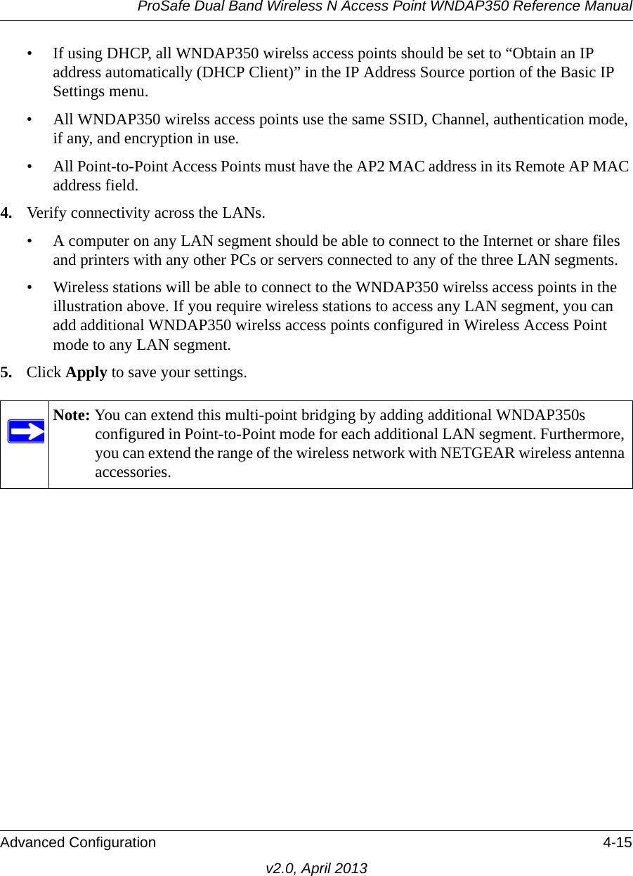 ProSafe Dual Band Wireless N Access Point WNDAP350 Reference ManualAdvanced Configuration 4-15v2.0, April 2013• If using DHCP, all WNDAP350 wirelss access points should be set to “Obtain an IP address automatically (DHCP Client)” in the IP Address Source portion of the Basic IP Settings menu.• All WNDAP350 wirelss access points use the same SSID, Channel, authentication mode, if any, and encryption in use.• All Point-to-Point Access Points must have the AP2 MAC address in its Remote AP MAC address field.4. Verify connectivity across the LANs. • A computer on any LAN segment should be able to connect to the Internet or share files and printers with any other PCs or servers connected to any of the three LAN segments.• Wireless stations will be able to connect to the WNDAP350 wirelss access points in the illustration above. If you require wireless stations to access any LAN segment, you can add additional WNDAP350 wirelss access points configured in Wireless Access Point mode to any LAN segment.5. Click Apply to save your settings.Note: You can extend this multi-point bridging by adding additional WNDAP350s configured in Point-to-Point mode for each additional LAN segment. Furthermore, you can extend the range of the wireless network with NETGEAR wireless antenna accessories.