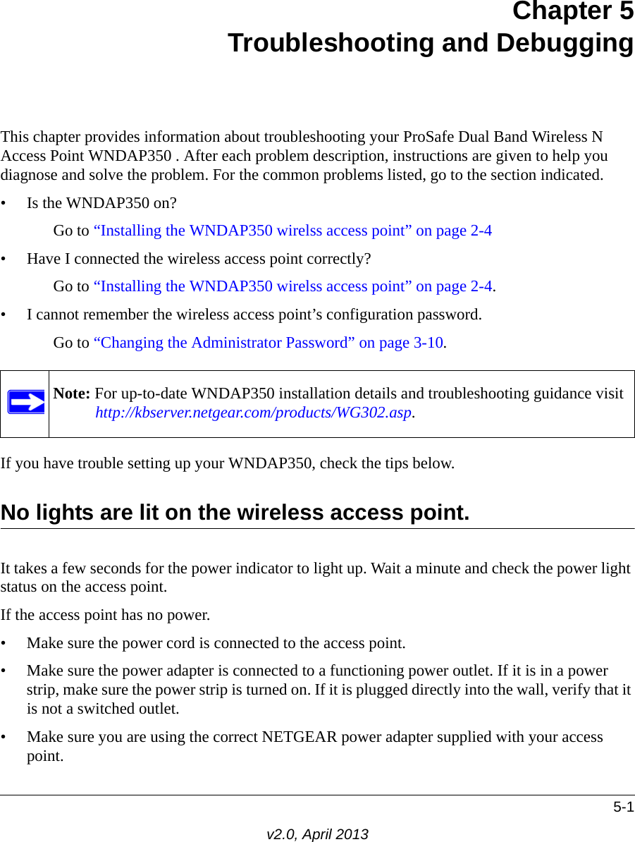 5-1v2.0, April 2013Chapter 5Troubleshooting and DebuggingThis chapter provides information about troubleshooting your ProSafe Dual Band Wireless N Access Point WNDAP350 . After each problem description, instructions are given to help you diagnose and solve the problem. For the common problems listed, go to the section indicated.• Is the WNDAP350 on?Go to “Installing the WNDAP350 wirelss access point” on page 2-4• Have I connected the wireless access point correctly?Go to “Installing the WNDAP350 wirelss access point” on page 2-4.• I cannot remember the wireless access point’s configuration password.Go to “Changing the Administrator Password” on page 3-10.If you have trouble setting up your WNDAP350, check the tips below.No lights are lit on the wireless access point.It takes a few seconds for the power indicator to light up. Wait a minute and check the power light status on the access point.If the access point has no power.• Make sure the power cord is connected to the access point.• Make sure the power adapter is connected to a functioning power outlet. If it is in a power strip, make sure the power strip is turned on. If it is plugged directly into the wall, verify that it is not a switched outlet.• Make sure you are using the correct NETGEAR power adapter supplied with your access point.Note: For up-to-date WNDAP350 installation details and troubleshooting guidance visit http://kbserver.netgear.com/products/WG302.asp.