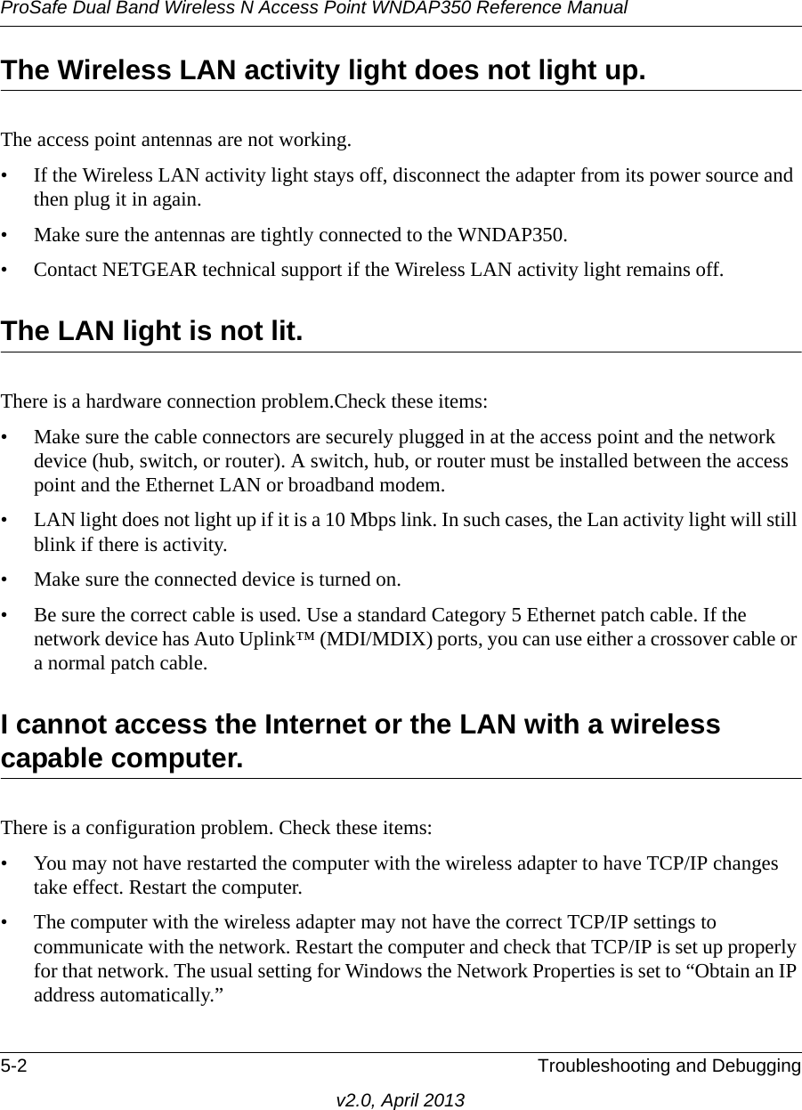 ProSafe Dual Band Wireless N Access Point WNDAP350 Reference Manual5-2 Troubleshooting and Debuggingv2.0, April 2013The Wireless LAN activity light does not light up.The access point antennas are not working.• If the Wireless LAN activity light stays off, disconnect the adapter from its power source and then plug it in again. • Make sure the antennas are tightly connected to the WNDAP350. • Contact NETGEAR technical support if the Wireless LAN activity light remains off.The LAN light is not lit.There is a hardware connection problem.Check these items:• Make sure the cable connectors are securely plugged in at the access point and the network device (hub, switch, or router). A switch, hub, or router must be installed between the access point and the Ethernet LAN or broadband modem.• LAN light does not light up if it is a 10 Mbps link. In such cases, the Lan activity light will still blink if there is activity. • Make sure the connected device is turned on.• Be sure the correct cable is used. Use a standard Category 5 Ethernet patch cable. If the network device has Auto Uplink™ (MDI/MDIX) ports, you can use either a crossover cable or a normal patch cable.I cannot access the Internet or the LAN with a wireless capable computer. There is a configuration problem. Check these items:• You may not have restarted the computer with the wireless adapter to have TCP/IP changes take effect. Restart the computer.• The computer with the wireless adapter may not have the correct TCP/IP settings to communicate with the network. Restart the computer and check that TCP/IP is set up properly for that network. The usual setting for Windows the Network Properties is set to “Obtain an IP address automatically.”