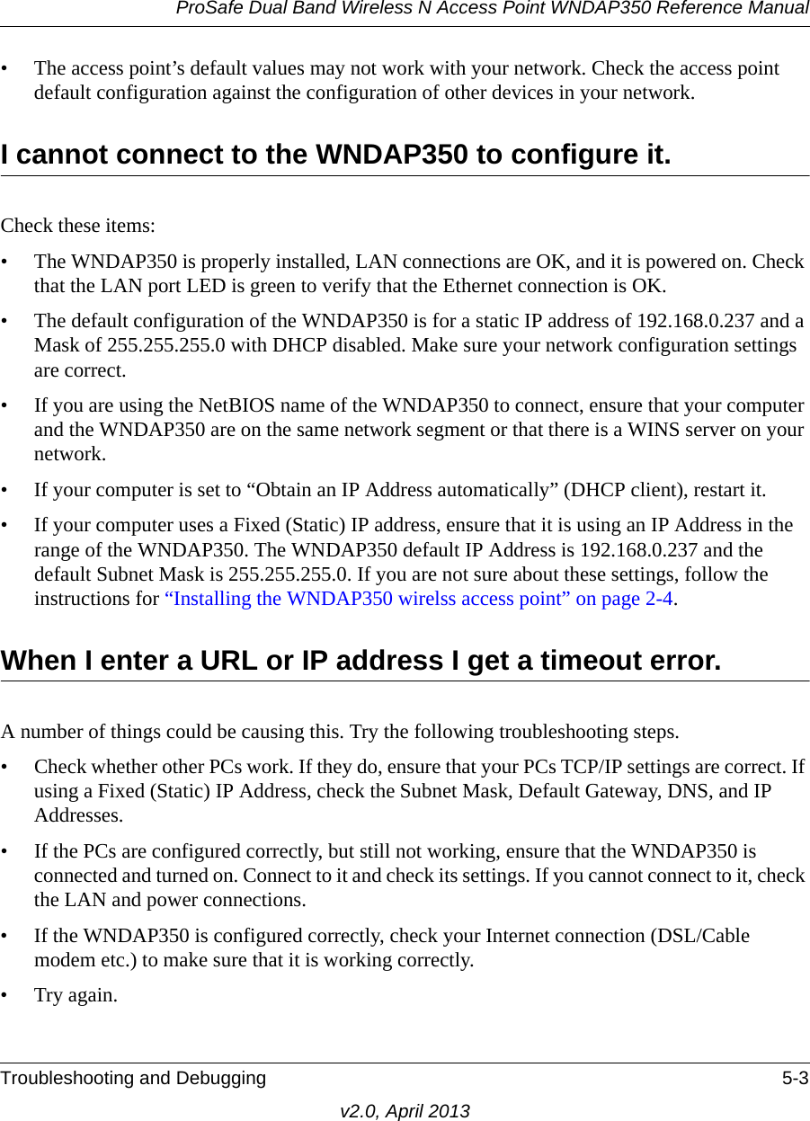 ProSafe Dual Band Wireless N Access Point WNDAP350 Reference ManualTroubleshooting and Debugging 5-3v2.0, April 2013• The access point’s default values may not work with your network. Check the access point default configuration against the configuration of other devices in your network.I cannot connect to the WNDAP350 to configure it.Check these items:• The WNDAP350 is properly installed, LAN connections are OK, and it is powered on. Check that the LAN port LED is green to verify that the Ethernet connection is OK. • The default configuration of the WNDAP350 is for a static IP address of 192.168.0.237 and a Mask of 255.255.255.0 with DHCP disabled. Make sure your network configuration settings are correct.• If you are using the NetBIOS name of the WNDAP350 to connect, ensure that your computer and the WNDAP350 are on the same network segment or that there is a WINS server on your network. • If your computer is set to “Obtain an IP Address automatically” (DHCP client), restart it.• If your computer uses a Fixed (Static) IP address, ensure that it is using an IP Address in the range of the WNDAP350. The WNDAP350 default IP Address is 192.168.0.237 and the default Subnet Mask is 255.255.255.0. If you are not sure about these settings, follow the instructions for “Installing the WNDAP350 wirelss access point” on page 2-4.When I enter a URL or IP address I get a timeout error.A number of things could be causing this. Try the following troubleshooting steps.• Check whether other PCs work. If they do, ensure that your PCs TCP/IP settings are correct. If using a Fixed (Static) IP Address, check the Subnet Mask, Default Gateway, DNS, and IP Addresses.• If the PCs are configured correctly, but still not working, ensure that the WNDAP350 is connected and turned on. Connect to it and check its settings. If you cannot connect to it, check the LAN and power connections.• If the WNDAP350 is configured correctly, check your Internet connection (DSL/Cable modem etc.) to make sure that it is working correctly.•Try again.