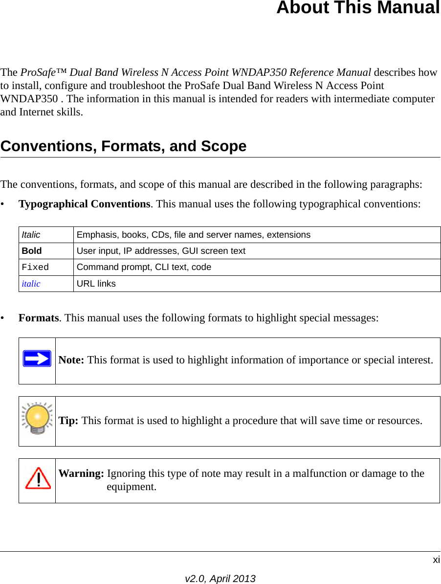 xiv2.0, April 2013About This ManualThe ProSafe™ Dual Band Wireless N Access Point WNDAP350 Reference Manual describes how to install, configure and troubleshoot the ProSafe Dual Band Wireless N Access Point WNDAP350 . The information in this manual is intended for readers with intermediate computer and Internet skills.Conventions, Formats, and ScopeThe conventions, formats, and scope of this manual are described in the following paragraphs:•Typographical Conventions. This manual uses the following typographical conventions:•Formats. This manual uses the following formats to highlight special messages:Italic Emphasis, books, CDs, file and server names, extensionsBold User input, IP addresses, GUI screen textFixed Command prompt, CLI text, code italic URL linksNote: This format is used to highlight information of importance or special interest.Tip: This format is used to highlight a procedure that will save time or resources.Warning: Ignoring this type of note may result in a malfunction or damage to the equipment.