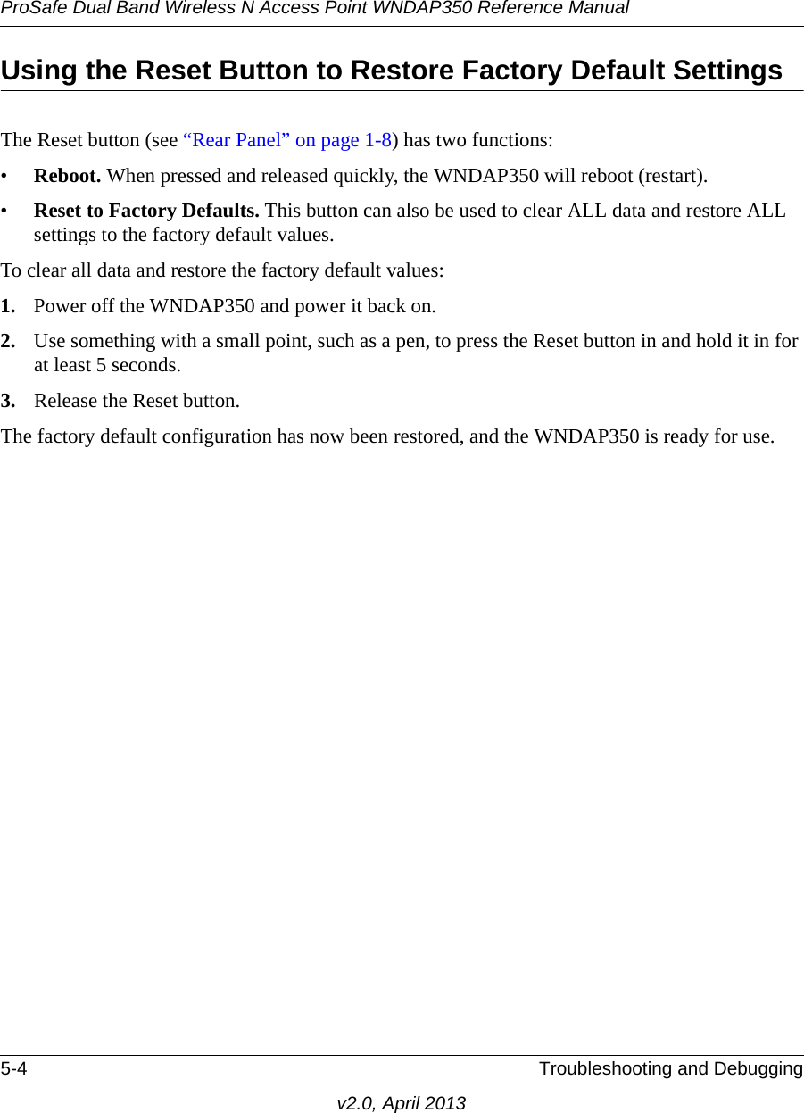 ProSafe Dual Band Wireless N Access Point WNDAP350 Reference Manual5-4 Troubleshooting and Debuggingv2.0, April 2013Using the Reset Button to Restore Factory Default SettingsThe Reset button (see “Rear Panel” on page 1-8) has two functions:•Reboot. When pressed and released quickly, the WNDAP350 will reboot (restart).•Reset to Factory Defaults. This button can also be used to clear ALL data and restore ALL settings to the factory default values.To clear all data and restore the factory default values:1. Power off the WNDAP350 and power it back on.2. Use something with a small point, such as a pen, to press the Reset button in and hold it in for at least 5 seconds.3. Release the Reset button. The factory default configuration has now been restored, and the WNDAP350 is ready for use.